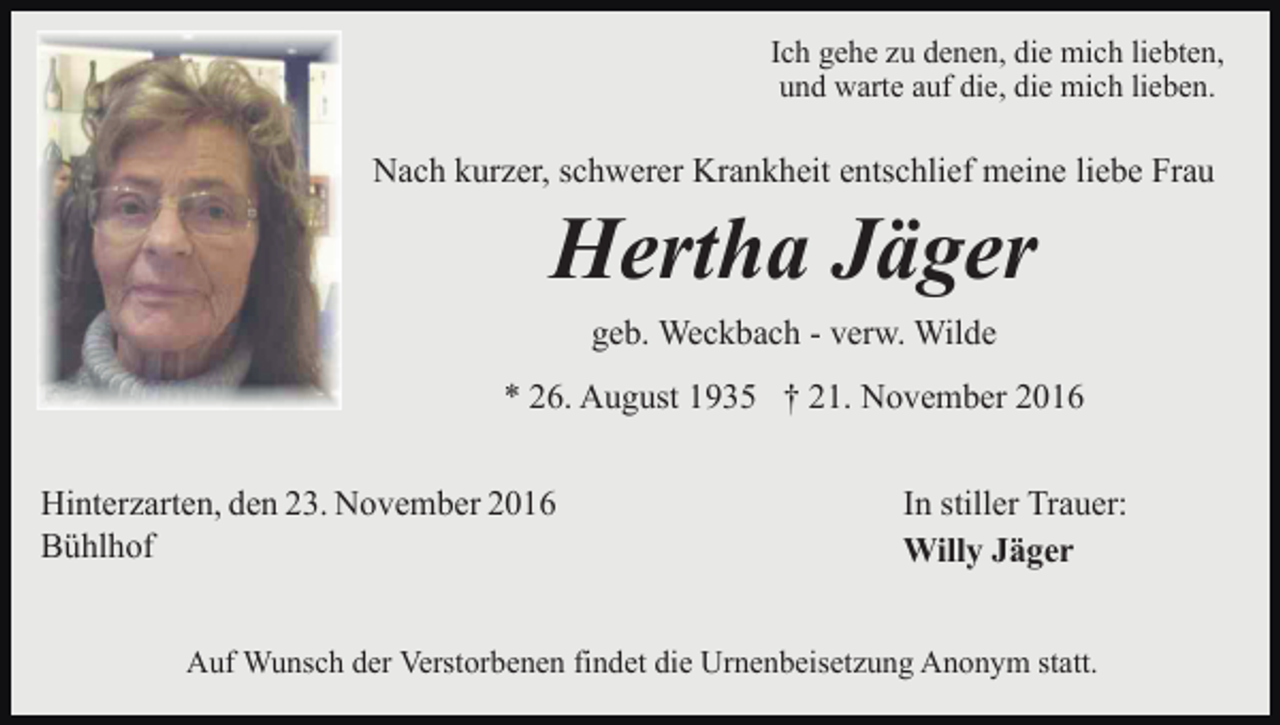<p>Ich gehe zu denen, die mich liebten,<br />und warte auf die, die mich lieben.</p><p>Nach kurzer, schwerer Krankheit entschlief meine liebe Frau</p><p>Hertha Jäger<br />geb. Weckbach - verw. Wilde<br />* 26. August 1935 † 21. November 2016<br />Hinterzarten, den 23. November 2016<br />Bühlhof</p><p>In stiller Trauer:<br />Willy Jäger</p><p>Auf Wunsch der Verstorbenen findet die Urnenbeisetzung Anonym statt.</p>