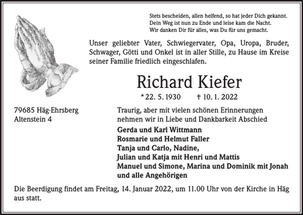 <p>Stets bescheiden, allen helfend, so hat jeder Dich gekannt.<br />Dein Weg ist nun zu Ende und leise kam die Nacht.<br />Wir danken Dir für alles, was Du für uns gemacht.</p><p>Unser geliebter Vater, Schwiegervater, Opa, Uropa, Bruder,<br />Schwager, Götti und Onkel ist in aller Stille, zu Hause im Kreise<br />seiner Familie friedlich eingeschlafen.</p><p>Richard Kiefer<br />* 22. 5. 1930 † 10. 1. 2022</p><p>79685 Häg-Ehrsberg<br />Altenstein 4</p><p>Traurig, aber mit vielen schönen Erinnerungen<br />nehmen wir in Liebe und Dankbarkeit Abschied<br />Gerda und Karl Wittmann<br />Rosmarie und Helmut Faller<br />Tanja und Carlo, Nadine,<br />Julian und Katja mit Henri und Mattis<br />Manuel und Simone, Marina und Dominik mit Jonah<br />und alle Angehörigen</p><p>Die Beerdigung findet am Freitag, 14. Januar 2022, um 11.00 Uhr von der Kirche in Häg<br />aus statt.</p>