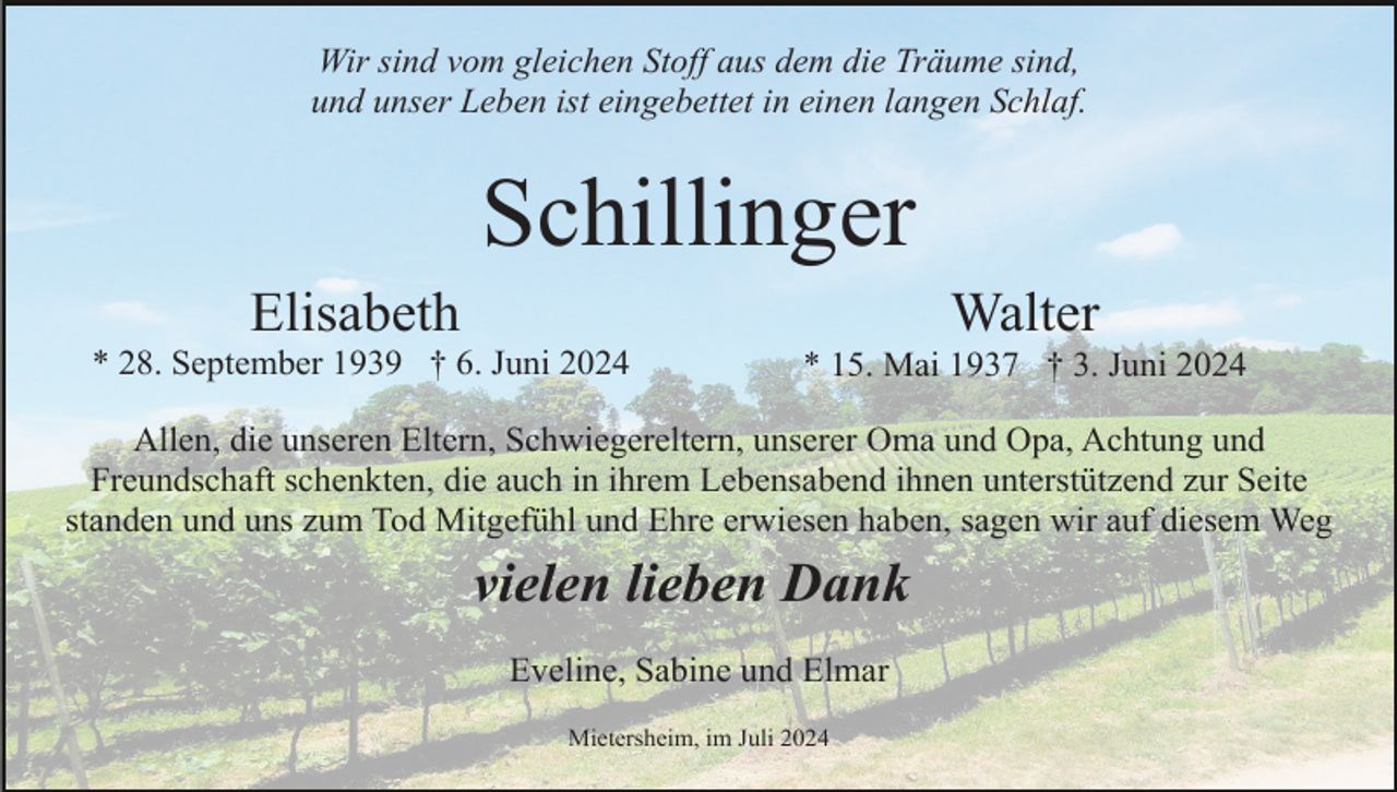 <p>Wir sind vom gleichen Stoff aus dem die Träume sind,<br />und unser Leben ist eingebettet in einen langen Schlaf.</p><p>Schillinger<br />Elisabeth</p><p>Walter</p><p>* 28. September 1939 † 6. Juni 2024</p><p>* 15. Mai 1937 † 3. Juni 2024</p><p>Allen, die unseren Eltern, Schwiegereltern, unserer Oma und Opa, Achtung und<br />Freundschaft schenkten, die auch in ihrem Lebensabend ihnen unterstützend zur Seite<br />standen und uns zum Tod Mitgefühl und Ehre erwiesen haben, sagen wir auf diesem Weg</p><p>vielen lieben Dank<br />Eveline, Sabine und Elmar<br />Mietersheim, im Juli 2024</p>