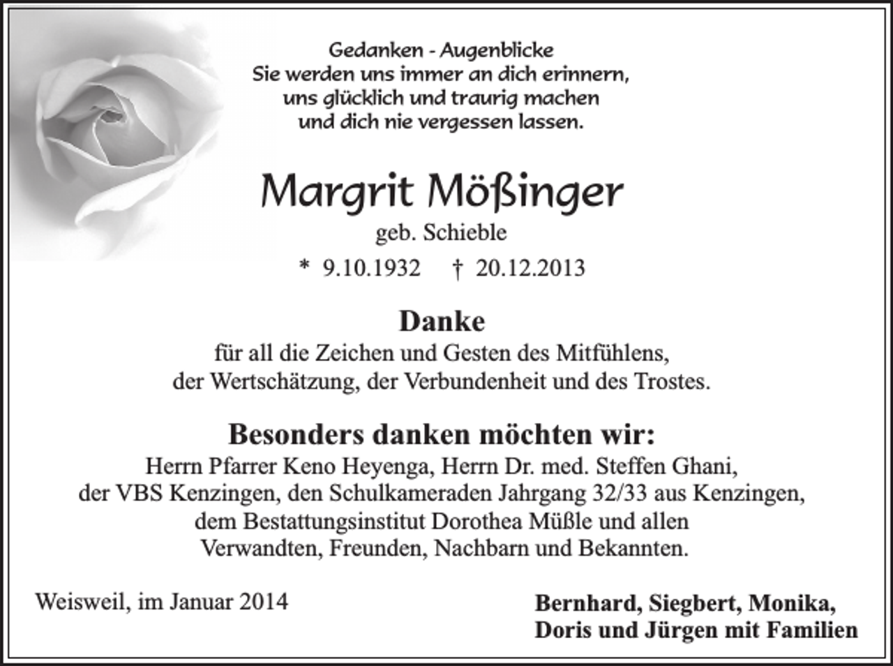 <p>Gedanken - Augenblicke<br />Sie werden uns immer an dich erinnern,<br />uns glücklich und traurig machen<br />und dich nie vergessen lassen.</p><p>Margrit Mößinger<br />geb. Schieble<br />* 9.10.1932 † 20.12.2013</p><p>Danke</p><p>für all die Zeichen und Gesten des Mitfühlens,<br />der Wertschätzung, der Verbundenheit und des Trostes.</p><p>Besonders danken möchten wir:</p><p>Herrn Pfarrer Keno Heyenga, Herrn Dr. med. Steffen Ghani,<br />der VBS Kenzingen, den Schulkameraden Jahrgang 32/33 aus Kenzingen,<br />dem Bestattungsinstitut Dorothea Müßle und allen<br />Verwandten, Freunden, Nachbarn und Bekannten.<br />Weisweil, im Januar 2014</p><p>Bernhard, Siegbert, Monika,<br />Doris und Jürgen mit Familien</p>