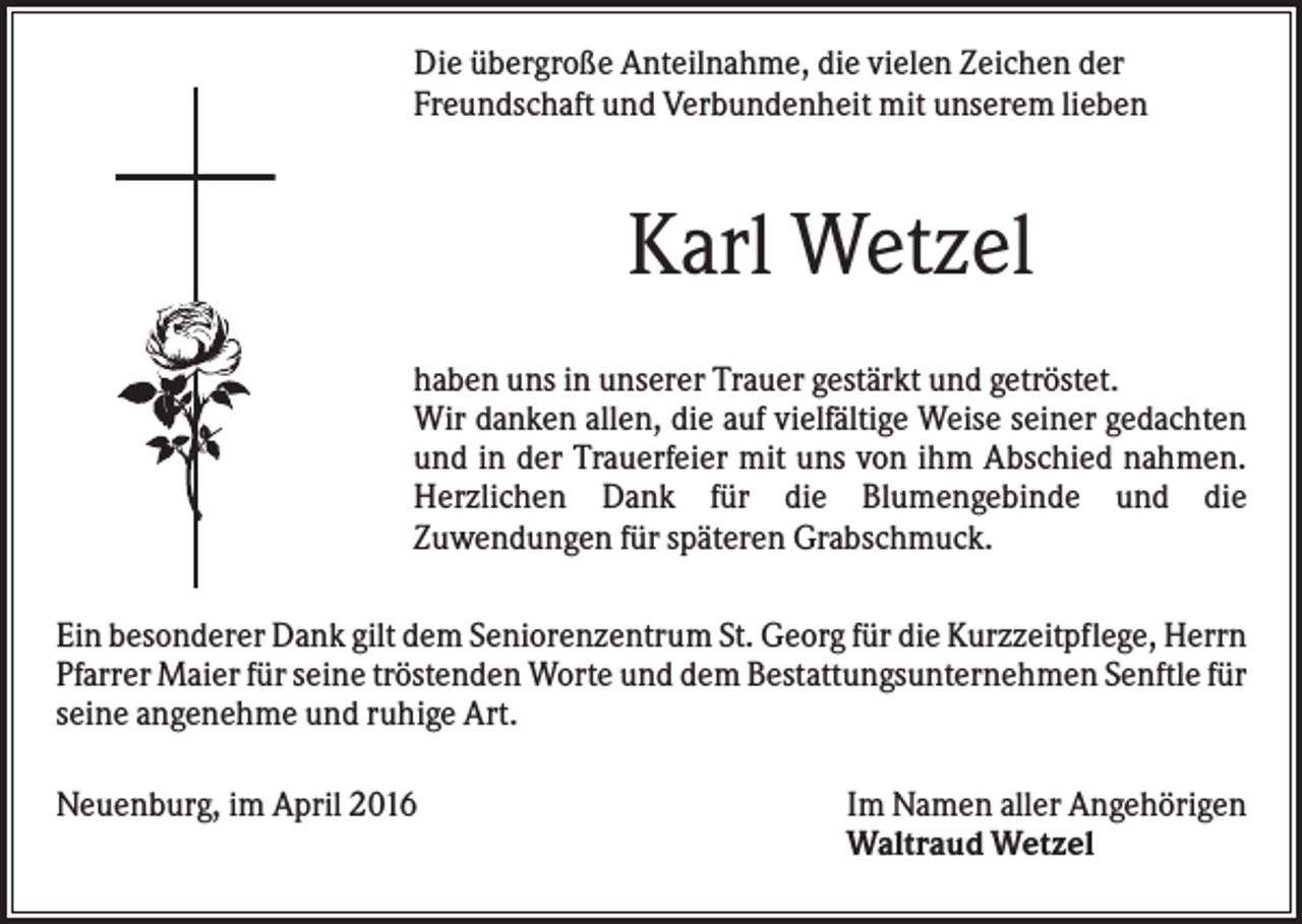 <p>Die übergroße Anteilnahme, die vielen Zeichen der<br />Freundschaft und Verbundenheit mit unserem lieben</p><p>Karl Wetzel<br />haben uns in unserer Trauer gestärkt und getröstet.<br />Wir danken allen, die auf vielfältige Weise seiner gedachten<br />und in der Trauerfeier mit uns von ihm Abschied nahmen.<br />Herzlichen Dank für die Blumengebinde und die<br />Zuwendungen für späteren Grabschmuck.<br />Ein besonderer Dank gilt dem Seniorenzentrum St. Georg für die Kurzzeitpflege, Herrn<br />Pfarrer Maier für seine tröstenden Worte und dem Bestattungsunternehmen Senftle für<br />seine angenehme und ruhige Art.<br />Neuenburg, im April 2016</p><p>Im Namen aller Angehörigen<br />Waltraud Wetzel</p>