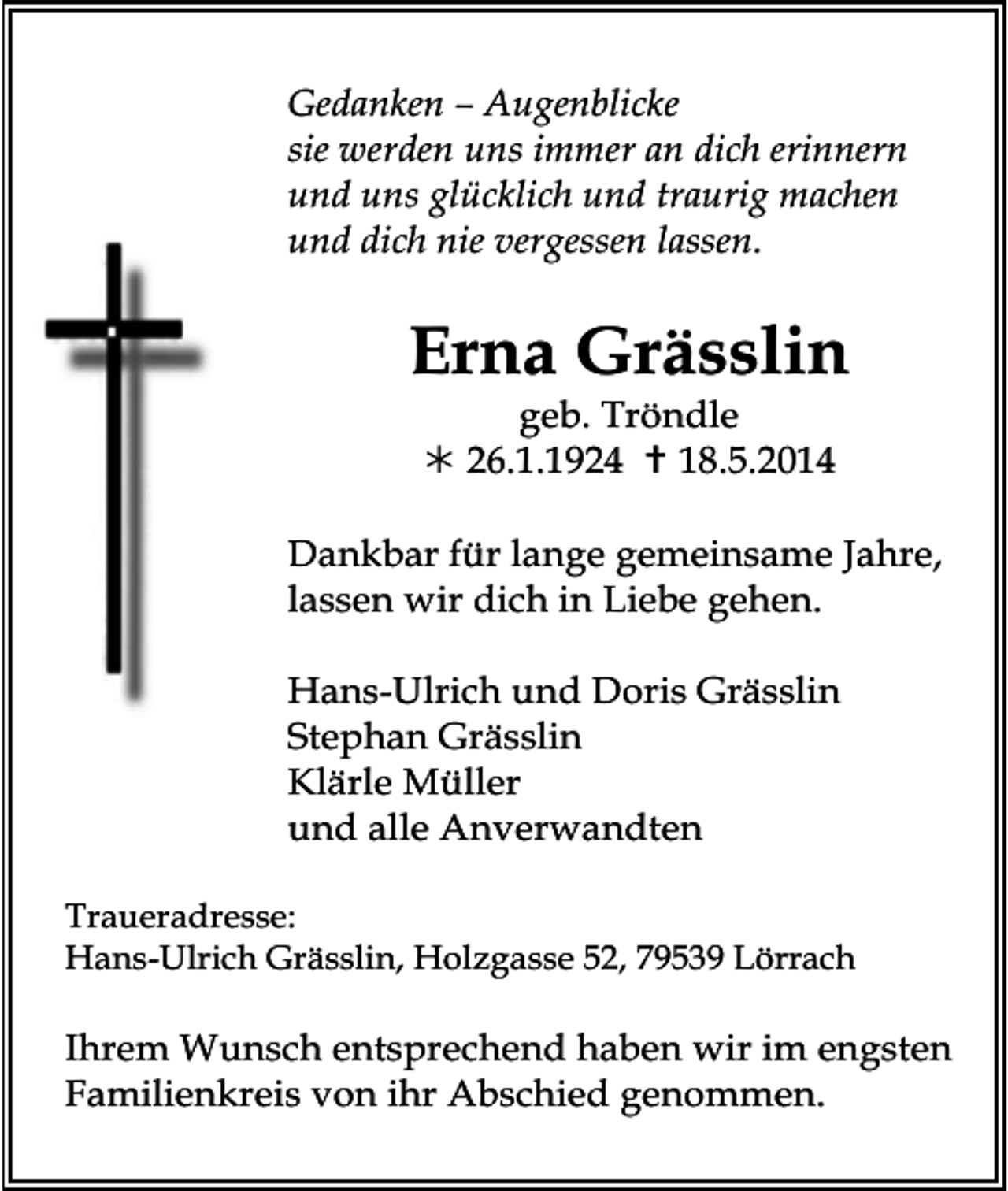<p>Gedanken – Augenblicke<br />sie werden uns immer an dich erinnern<br />und uns glücklich und traurig machen<br />und dich nie vergessen lassen.</p><p>Erna Grässlin<br />geb. Tröndle<br /> 26.1.1924  18.5.2014<br />Dankbar für lange gemeinsame Jahre,<br />lassen wir dich in Liebe gehen.<br />Hans-Ulrich und Doris Grässlin<br />Stephan Grässlin<br />Klärle Müller<br />und alle Anverwandten<br />Traueradresse:<br />Hans-Ulrich Grässlin, Holzgasse 52, 79539 Lörrach</p><p>Ihrem Wunsch entsprechend haben wir im engsten<br />Familienkreis von ihr Abschied genommen.</p>