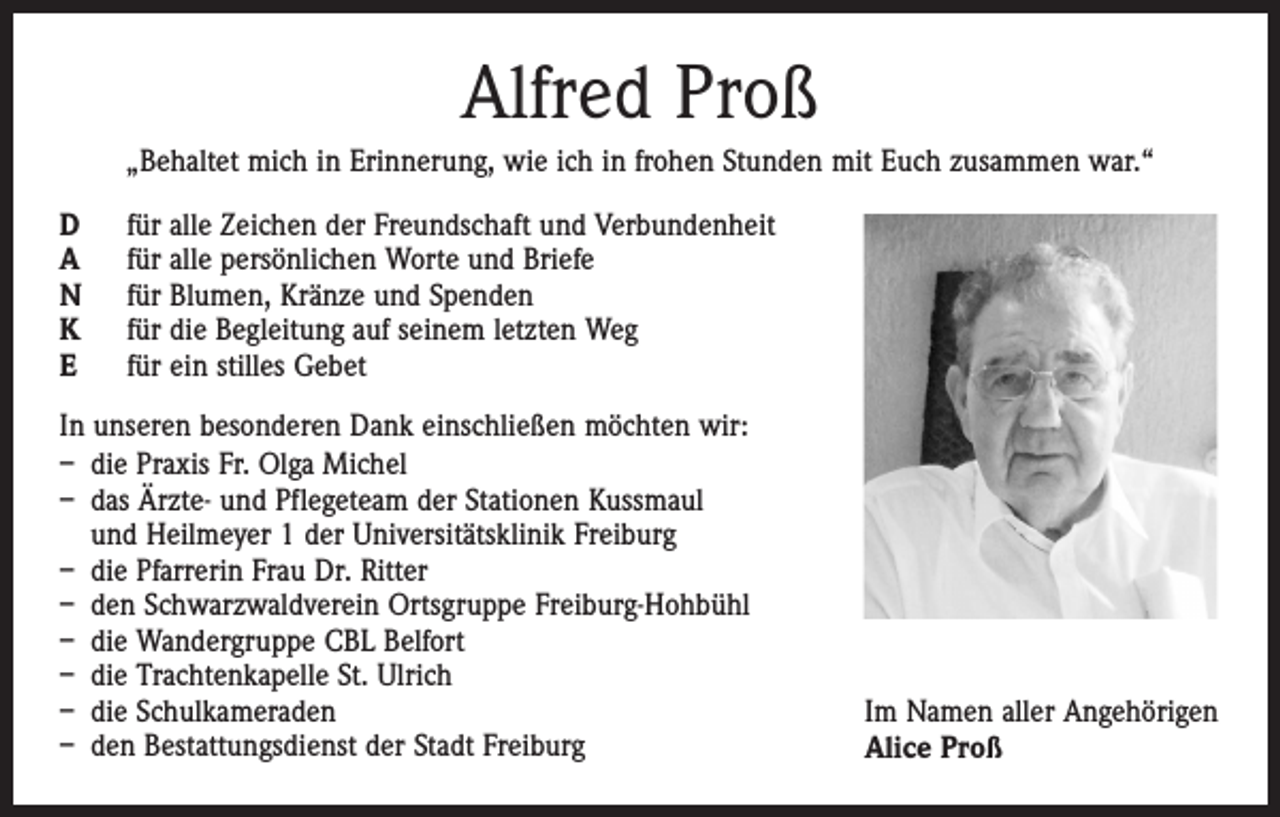 <p>Alfred Proß<br />„Behaltet mich in Erinnerung, wie ich in frohen Stunden mit Euch zusammen war.“<br />D<br />A<br />N<br />K<br />E</p><p>für alle Zeichen der Freundschaft und Verbundenheit<br />für alle persönlichen Worte und Briefe<br />für Blumen, Kränze und Spenden<br />für die Begleitung auf seinem letzten Weg<br />für ein stilles Gebet</p><p>In unseren besonderen Dank einschließen möchten wir:<br />– die Praxis Fr. Olga Michel<br />– das Ärzte- und Pflegeteam der Stationen Kussmaul<br />und Heilmeyer 1 der Universitätsklinik Freiburg<br />– die Pfarrerin Frau Dr. Ritter<br />– den Schwarzwaldverein Ortsgruppe Freiburg-Hohbühl<br />– die Wandergruppe CBL Belfort<br />– die Trachtenkapelle St. Ulrich<br />– die Schulkameraden<br />– den Bestattungsdienst der Stadt Freiburg</p><p>Im Namen aller Angehörigen<br />Alice Proß</p>