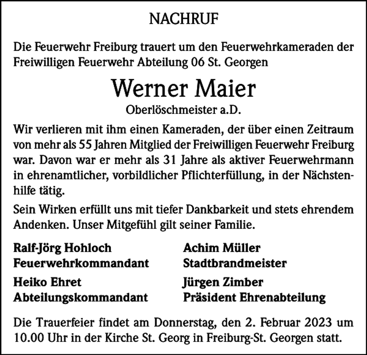<p>NACHRUF<br />Die Feuerwehr Freiburg trauert um den Feuerwehrkameraden der<br />Freiwilligen Feuerwehr Abteilung 06 St. Georgen</p><p>Werner Maier</p><p>Oberlöschmeister a.D.<br />Wir verlieren mit ihm einen Kameraden, der über einen Zeitraum<br />von mehr als 55 Jahren Mitglied der Freiwilligen Feuerwehr Freiburg<br />war. Davon war er mehr als 31 Jahre als aktiver Feuerwehrmann<br />in ehrenamtlicher, vorbildlicher Pflichterfüllung, in der Nächstenhilfe tätig.<br />Sein Wirken erfüllt uns mit tiefer Dankbarkeit und stets ehrendem<br />Andenken. Unser Mitgefühl gilt seiner Familie.<br />Ralf-Jörg Hohloch<br />Achim Müller<br />Feuerwehrkommandant Stadtbrandmeister<br />Heiko Ehret<br />Jürgen Zimber<br />Abteilungskommandant<br />Präsident Ehrenabteilung<br />Die Trauerfeier findet am Donnerstag, den 2. Februar 2023 um<br />10.00 Uhr in der Kirche St. Georg in Freiburg-St. Georgen statt.</p>