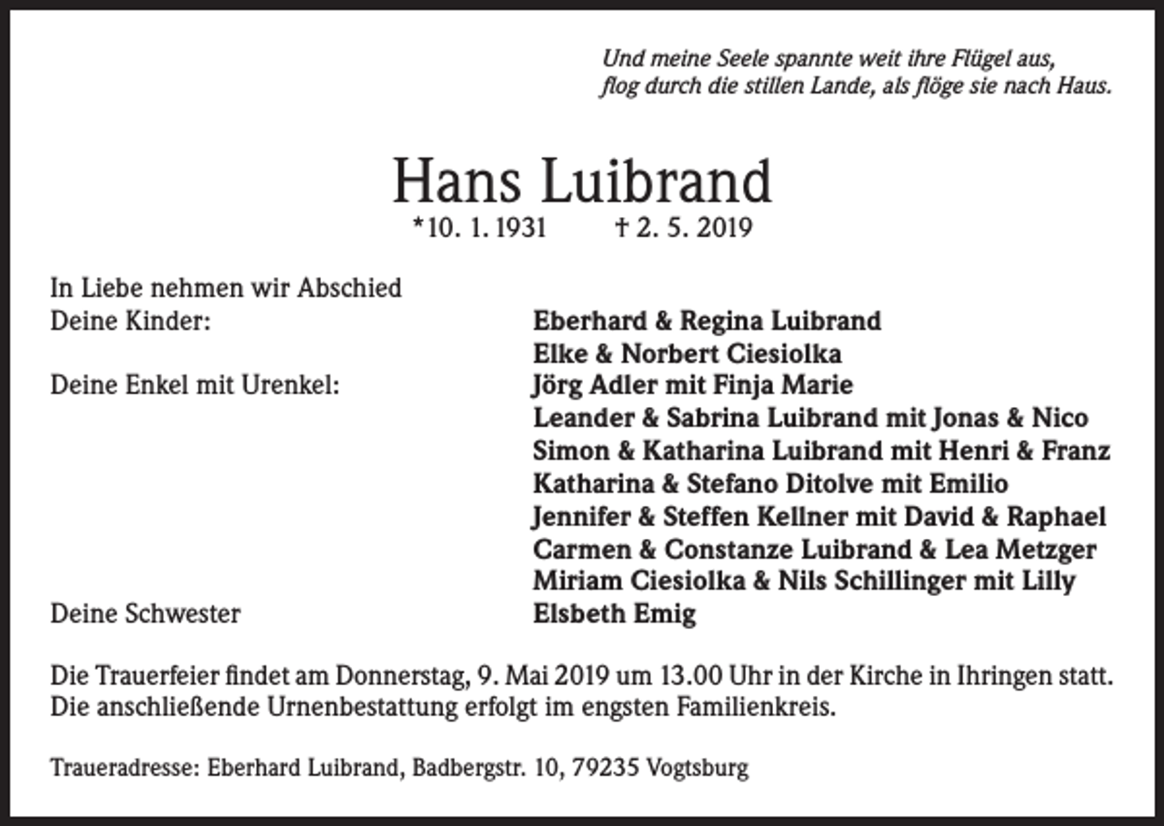 <p>Und meine Seele spannte weit ihre Flügel aus,<br />flog durch die stillen Lande, als flöge sie nach Haus.</p><p>Hans Luibrand<br />*10. 1. 1931</p><p>In Liebe nehmen wir Abschied<br />Deine Kinder:</p><p>Deine Enkel mit Urenkel:</p><p>Deine Schwester</p><p>† 2. 5. 2019</p><p>Eberhard &amp; Regina Luibrand<br />Elke &amp; Norbert Ciesiolka<br />Jörg Adler mit Finja Marie<br />Leander &amp; Sabrina Luibrand mit Jonas &amp; Nico<br />Simon &amp; Katharina Luibrand mit Henri &amp; Franz<br />Katharina &amp; Stefano Ditolve mit Emilio<br />Jennifer &amp; Steffen Kellner mit David &amp; Raphael<br />Carmen &amp; Constanze Luibrand &amp; Lea Metzger<br />Miriam Ciesiolka &amp; Nils Schillinger mit Lilly<br />Elsbeth Emig</p><p>Die Trauerfeier findet am Donnerstag, 9. Mai 2019 um 13.00 Uhr in der Kirche in Ihringen statt.<br />Die anschließende Urnenbestattung erfolgt im engsten Familienkreis.<br />Traueradresse: Eberhard Luibrand, Badbergstr. 10, 79235 Vogtsburg</p>