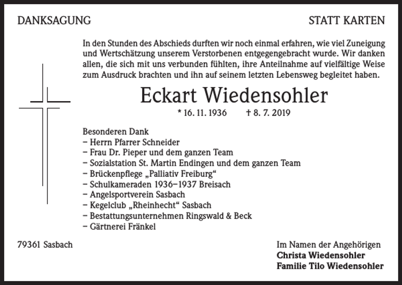 <p>DANKSAGUNG</p><p>STATT KARTEN</p><p>In den Stunden des Abschieds durften wir noch einmal erfahren, wie viel Zuneigung<br />und Wertschätzung unserem Verstorbenen entgegengebracht wurde. Wir danken<br />allen, die sich mit uns verbunden fühlten, ihre Anteilnahme auf vielfältige Weise<br />zum Ausdruck brachten und ihn auf seinem letzten Lebensweg begleitet haben.</p><p>Eckart Wiedensohler<br />* 16. 11. 1936 † 8. 7. 2019</p><p>Besonderen Dank<br />– Herrn Pfarrer Schneider<br />– Frau Dr. Pieper und dem ganzen Team<br />– Sozialstation St. Martin Endingen und dem ganzen Team<br />– Brückenpflege „Palliativ Freiburg“<br />– Schulkameraden 1936–1937 Breisach<br />– Angelsportverein Sasbach<br />– Kegelclub „Rheinhecht“ Sasbach<br />– Bestattungsunternehmen Ringswald &amp; Beck<br />– Gärtnerei Fränkel<br />79361 Sasbach Im Namen der Angehörigen<br />Christa Wiedensohler<br />Familie Tilo Wiedensohler</p>