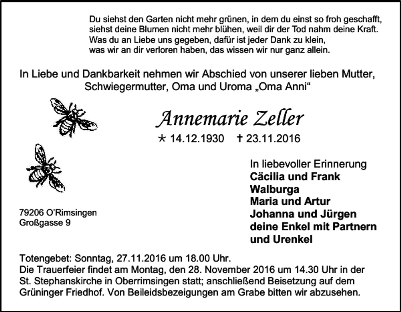 <p>Du siehst den Garten nicht mehr grünen, in dem du einst so froh geschafft,<br />siehst deine Blumen nicht mehr blühen, weil dir der Tod nahm deine Kraft.<br />Was du an Liebe uns gegeben, dafür ist jeder Dank u klein,<br />was wir an dir verloren haben, das wissen wir nur gan allein.</p><p>In Liebe und Dankbarkeit nehmen wir Abschied von unserer lieben Mutter,<br />Schwiegermutter, Oma und Uroma „Oma Anni“</p><p>Annemarie Zeller<br /> 14.12.1930</p><p>79206 O’Rimsingen<br />Großgasse 9</p><p> 23.11.2016<br />In liebevoller Erinnerung<br />Cäcilia und Frank<br />Walburga<br />Maria und Artur<br />Johanna und Jürgen<br />deine Enkel mit Partnern<br />und Urenkel</p><p>Totengebet: Sonntag, 27.11.2016 um 18.00 Uhr.<br />Die Trauerfeier findet am Montag, den 28. November 2016 um 14.30 Uhr in der<br />St. Stephanskirche in Oberrimsingen statt; anschließend Beisetzung auf dem<br />Grüninger Friedhof. Von Beileidsbezeigungen am Grabe bitten wir abzusehen.</p>