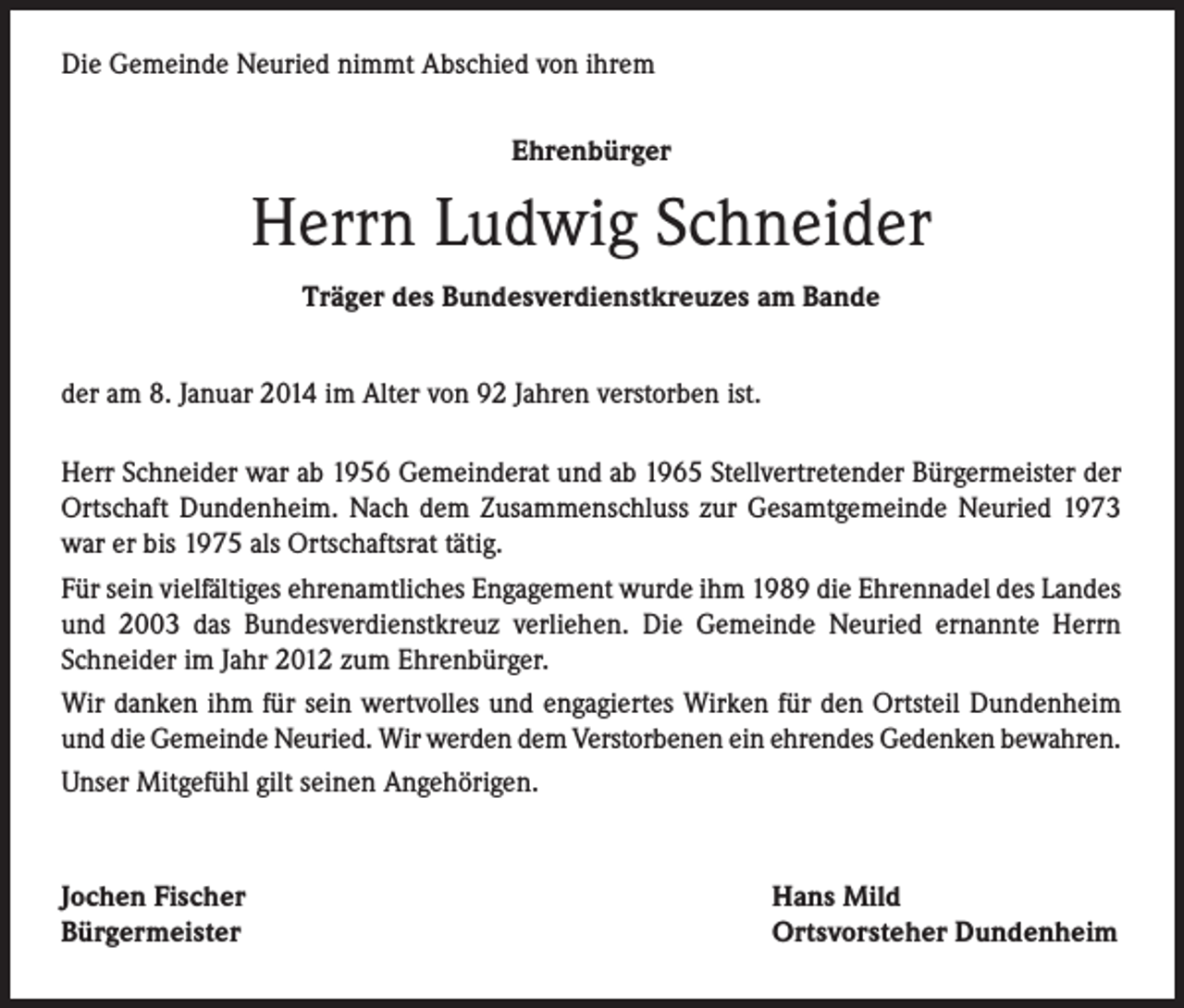 <p>Die Gemeinde Neuried nimmt Abschied von ihrem<br />Ehrenbürger</p><p>Herrn Ludwig Schneider<br />Träger des Bundesverdienstkreuzes am Bande<br />der am 8. Januar 2014 im Alter von 92 Jahren verstorben ist.<br />Herr Schneider war ab 1956 Gemeinderat und ab 1965 Stellvertretender Bürgermeister der<br />Ortschaft Dundenheim. Nach dem Zusammenschluss zur Gesamtgemeinde Neuried 1973<br />war er bis 1975 als Ortschaftsrat tätig.<br />Für sein vielfältiges ehrenamtliches Engagement wurde ihm 1989 die Ehrennadel des Landes<br />und 2003 das Bundesverdienstkreuz verliehen. Die Gemeinde Neuried ernannte Herrn<br />Schneider im Jahr 2012 zum Ehrenbürger.<br />Wir danken ihm für sein wertvolles und engagiertes Wirken für den Ortsteil Dundenheim<br />und die Gemeinde Neuried. Wir werden dem Verstorbenen ein ehrendes Gedenken bewahren.<br />Unser Mitgefühl gilt seinen Angehörigen.</p><p>Jochen Fischer<br />Bürgermeister</p><p>Hans Mild<br />Ortsvorsteher Dundenheim</p>