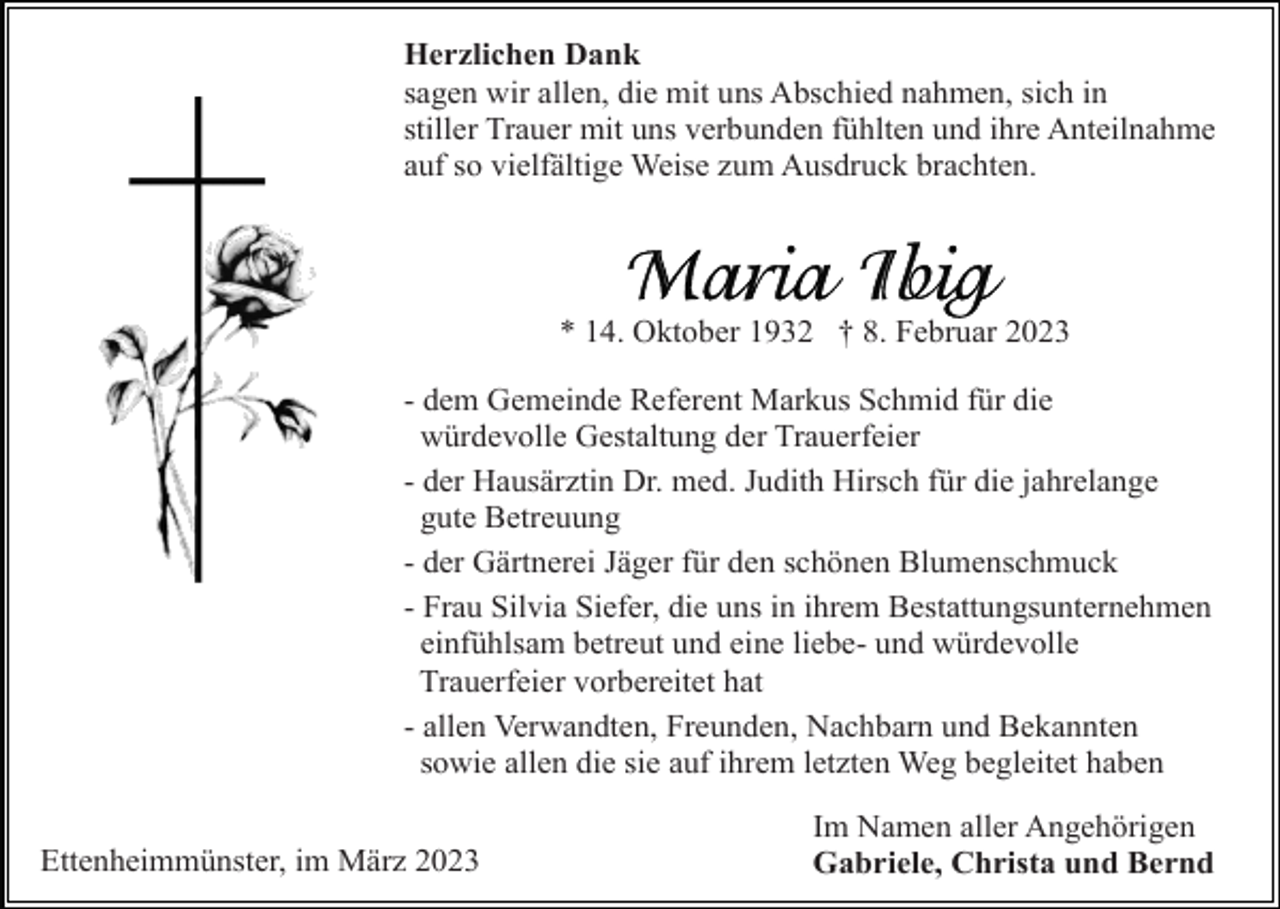 <p>Herzlichen Dank<br />sagen wir allen, die mit uns Abschied nahmen, sich in<br />stiller Trauer mit uns verbunden fühlten und ihre Anteilnahme<br />auf so vielfältige Weise zum Ausdruck brachten.</p><p>* 14. Oktober 1932 † 8. Februar 2023<br />- dem Gemeinde Referent Markus Schmid für die<br />würdevolle Gestaltung der Trauerfeier<br />- der Hausärztin Dr. med. Judith Hirsch für die jahrelange<br />gute Betreuung<br />- der Gärtnerei Jäger für den schönen Blumenschmuck<br />- Frau Silvia Siefer, die uns in ihrem Bestattungsunternehmen<br />einfühlsam betreut und eine liebe- und würdevolle<br />Trauerfeier vorbereitet hat<br />- allen Verwandten, Freunden, Nachbarn und Bekannten<br />sowie allen die sie auf ihrem letzten Weg begleitet haben<br />Ettenheimmünster, im März 2023</p><p>Im Namen aller Angehörigen<br />Gabriele, Christa und Bernd</p>