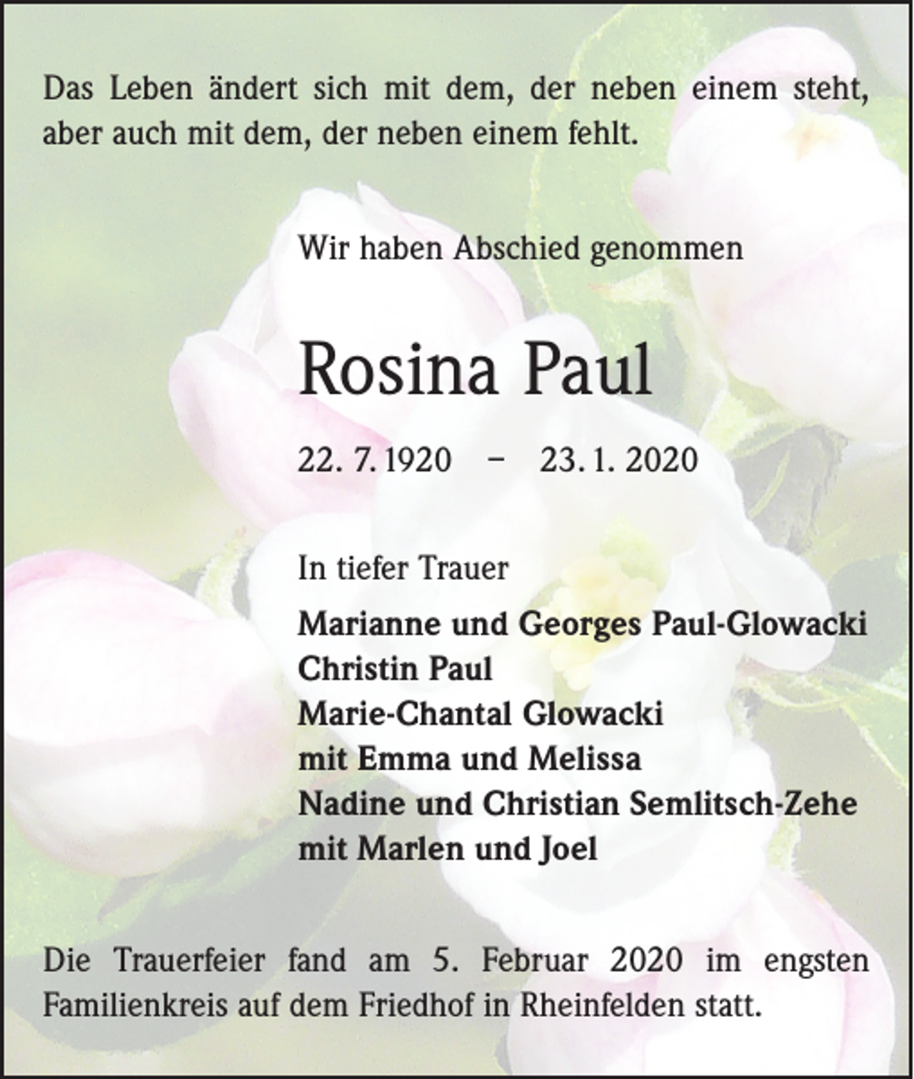 <p>Das Leben ändert sich mit dem, der neben einem steht,<br />aber auch mit dem, der neben einem fehlt.<br />Wir haben Abschied genommen</p><p>Rosina Paul<br />22. 7. 1920 – 23. 1. 2020<br />In tiefer Trauer<br />Marianne und Georges Paul-Glowacki<br />Christin Paul<br />Marie-Chantal Glowacki<br />mit Emma und Melissa<br />Nadine und Christian Semlitsch-Zehe<br />mit Marlen und Joel<br />Die Trauerfeier fand am 5. Februar 2020 im engsten<br />­Familienkreis auf dem Friedhof in Rheinfelden statt.</p>