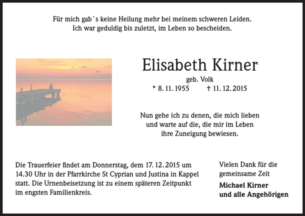 <p>Für mich gab´s keine Heilung mehr bei meinem schweren Leiden.<br />Ich war geduldig bis zuletzt, im Leben so bescheiden.</p><p>Elisabeth Kirner<br />geb. Volk<br />* 8. 11. 1955<br />† 11. 12. 2015</p><p>Nun gehe ich zu denen, die mich lieben<br />und warte auf die, die mir im Leben<br />ihre Zuneigung bewiesen.</p><p>Die Trauerfeier findet am Donnerstag, dem 17. 12. 2015 um<br />14.30 Uhr in der Pfarrkirche St Cyprian und Justina in Kappel<br />statt. Die Urnenbeisetzung ist zu einem späteren Zeitpunkt<br />im engsten Familienkreis.</p><p>Vielen Dank für die<br />gemeinsame Zeit<br />Michael Kirner<br />und alle Angehörigen</p>