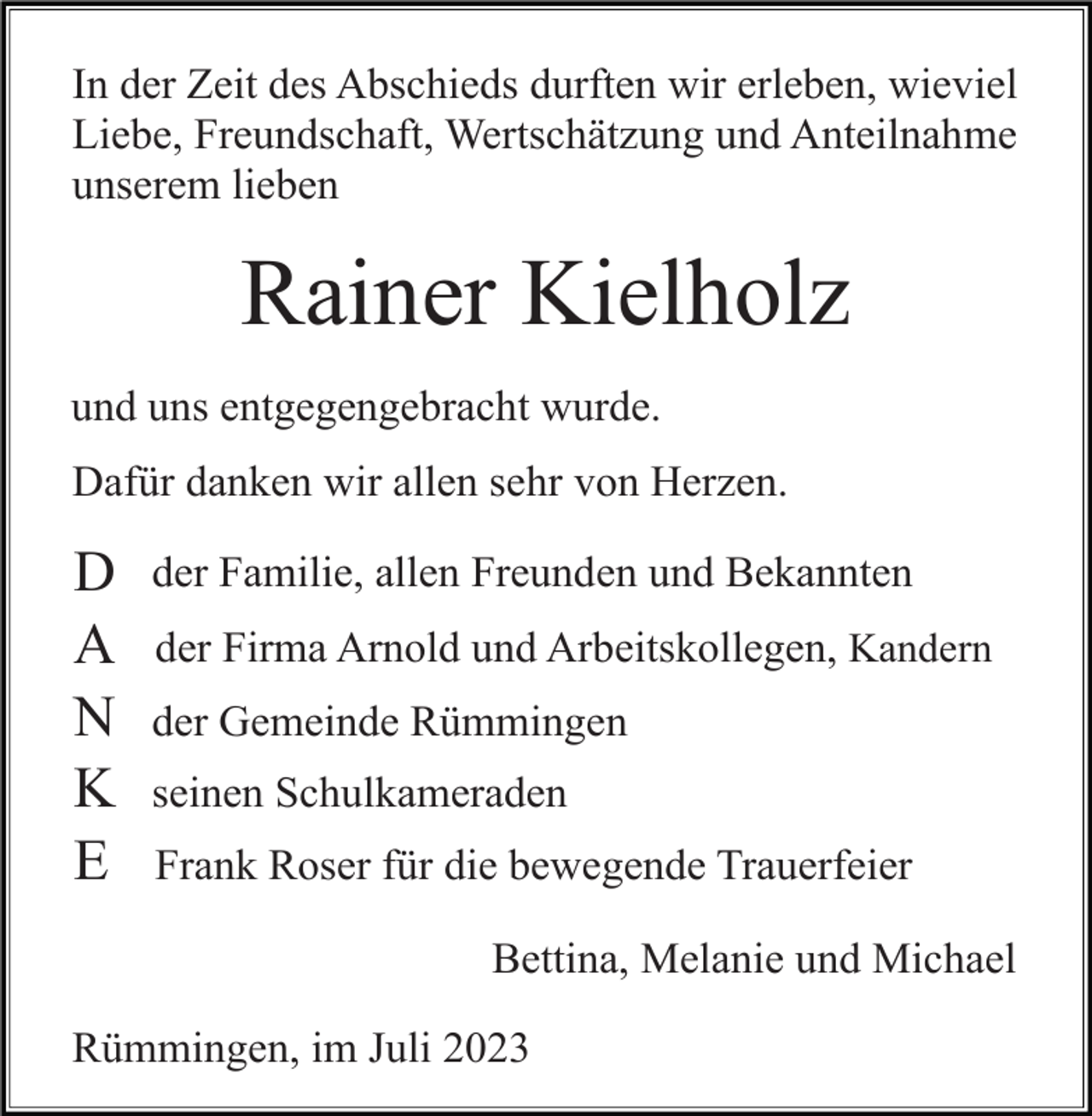 <p>In der Zeit des Abschieds durften wir erleben, wieviel<br />Liebe, Freundschaft, Wertschätzung und Anteilnahme<br />unserem lieben</p><p>Rainer Kielholz<br />und uns entgegengebracht wurde.<br />Dafür danken wir allen sehr von Herzen.</p><p>D<br />A<br />N<br />K<br />E</p><p>der Familie, allen Freunden und Bekannten<br />der Firma Arnold und Arbeitskollegen, Kandern<br />der Gemeinde Rümmingen<br />seinen Schulkameraden<br />Frank Roser für die bewegende Trauerfeier<br />Bettina, Melanie und Michael</p><p>Rümmingen, im Juli 2023</p>