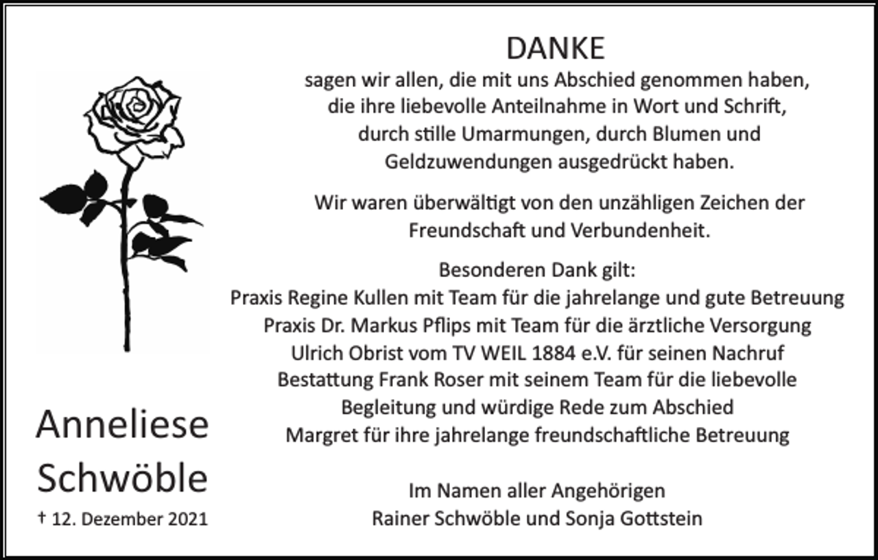 <p>DANKE<br />sagen wir allen, die mit uns Abschied genommen haben,<br />die ihre liebevolle Anteilnahme in Wort und Schri�,<br />durch s�lle Umarmungen, durch Blumen und<br />Geldzuwendungen ausgedrückt haben.<br />Wir waren überwäl�gt von den unzähligen Zeichen der<br />Freundscha� und Verbundenheit.</p><p>Anneliese<br />Schwöble<br />† 12. Dezember 2021</p><p>Besonderen Dank gilt:<br />Praxis Regine Kullen mit Team für die jahrelange und gute Betreuung<br />Praxis Dr. Markus Pﬂips mit Team für die ärztliche Versorgung<br />Ulrich Obrist vom TV WEIL 1884 e.V. für seinen Nachruf<br />Besta�ung Frank Roser mit seinem Team für die liebevolle<br />Begleitung und würdige Rede zum Abschied<br />Margret für ihre jahrelange freundscha�liche Betreuung<br />Im Namen aller Angehörigen<br />Rainer Schwöble und Sonja Go�stein</p>