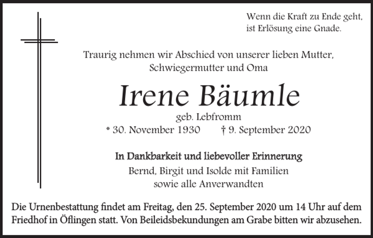 <p>Wenn die Kraft zu Ende geht,<br />ist Erlösung eine Gnade.</p><p>Traurig nehmen wir Abschied von unserer lieben Mutter,<br />Schwiegermutter und Oma</p><p>Irene Bäumle</p><p>geb. Lebfromm<br />* 30. November 1930<br />† 9. September 2020<br />In Dankbarkeit und liebevoller Erinnerung<br />Bernd, Birgit und Isolde mit Familien<br />sowie alle Anverwandten<br />Die Urnenbestattung findet am Freitag, den 25. September 2020 um 14 Uhr auf dem<br />Friedhof in Öflingen statt. Von Beileidsbekundungen am Grabe bitten wir abzusehen.</p>