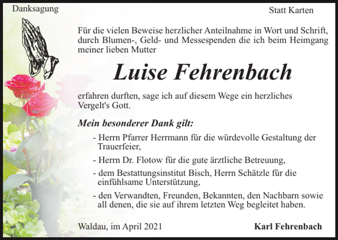 <p>Danksagung</p><p>Statt Karten<br />Für die vielen Beweise herzlicher Anteilnahme in Wort und Schrift,<br />durch Blumen-, Geld- und Messespenden die ich beim Heimgang<br />meiner lieben Mutter</p><p>Luise Fehrenbach<br />erfahren durften, sage ich auf diesem Wege ein herzliches<br />Vergelt's Gott.</p><p>Mein besonderer Dank gilt:<br />- Herrn Pfarrer Herrmann für die würdevolle Gestaltung der<br />Trauerfeier,<br />- Herrn Dr. Flotow für die gute ärztliche Betreuung,<br />- dem Bestattungsinstitut Bisch, Herrn Schätzle für die<br />einfühlsame Unterstützung,<br />- den Verwandten, Freunden, Bekannten, den Nachbarn sowie<br />all denen, die sie auf ihrem letzten Weg begleitet haben.<br />Waldau, im April 2021</p><p>Karl Fehrenbach</p>