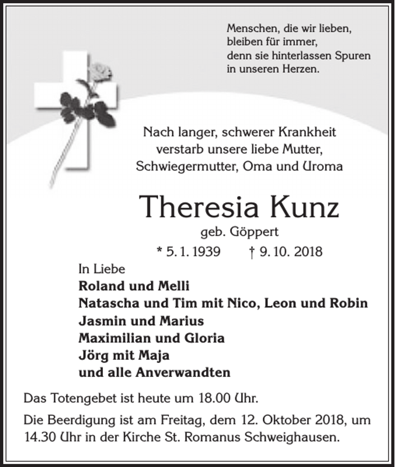 <p>Menschen, die wir lieben,<br />bleiben für immer,<br />denn sie hinterlassen Spuren<br />in unseren Herzen.</p><p>Nach langer, schwerer Krankheit<br />verstarb unsere liebe Mutter,<br />Schwiegermutter, Oma und Uroma</p><p>Theresia Kunz<br />geb. Göppert<br />* 5. 1. 1939 † 9. 10. 2018</p><p>In Liebe<br />Roland und Melli<br />Natascha und Tim mit Nico, Leon und Robin<br />Jasmin und Marius<br />Maximilian und Gloria<br />Jörg mit Maja<br />und alle Anverwandten<br />Das Totengebet ist heute um 18.00 Uhr.<br />Die Beerdigung ist am Freitag, dem 12. Oktober 2018, um<br />14.30 Uhr in der Kirche St. Romanus Schweig­hausen.</p>