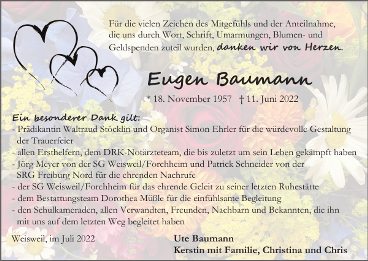 <p>Für die vielen Zeichen des Mitgefühls und der Anteilnahme,<br />die uns durch Wort, Schrift, Umarmungen, Blumen- und<br />Geldspenden zuteil wurden, d����� ��� v�� H�����.</p><p>Eu��� B��m���<br />* 18. November 1957 † 11. Juni 2022<br />E�� �es�n����� D��� ����:<br />- Prädikantin Waltraud Stöcklin und Organist Simon Ehrler für die würdevolle Gestaltung<br />der Trauerfeier<br />- allen Ersthelfern, dem DRK-Notärzteteam, die bis zuletzt um sein Leben gekämpft haben<br />- Jörg Meyer von der SG Weisweil/Forchheim und Patrick Schneider von der<br />SRG Freiburg Nord für die ehrenden Nachrufe<br />- der SG Weisweil/Forchheim für das ehrende Geleit zu seiner letzten Ruhestätte<br />- dem Bestattungsteam Dorothea Müßle für die einfühlsame Begleitung<br />- den Schulkameraden, allen Verwandten, Freunden, Nachbarn und Bekannten, die ihn<br />mit uns auf dem letzten Weg begleitet haben</p><p>Weisweil, im Juli 2022</p><p>Ute Baumann<br />Kerstin mit Familie, Christina und Chris</p>