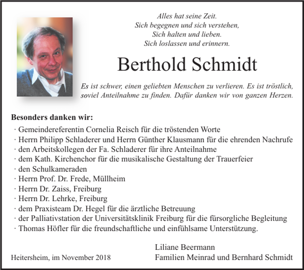 <p>Alles hat seine Zeit.<br />Sich begegnen und sich verstehen,<br />Sich halten und lieben.<br />Sich loslassen und erinnern.</p><p>Berthold Schmidt<br />Es ist schwer, einen geliebten Menschen zu verlieren. Es ist tröstlich,<br />soviel Anteilnahme zu finden. Dafür danken wir von ganzen Herzen.</p><p>Besonders danken wir:<br />∙ Gemeindereferentin Cornelia Reisch für die tröstenden Worte<br />∙ Herrn Philipp Schladerer und Herrn Günther Klausmann für die ehrenden Nachrufe<br />∙ den Arbeitskollegen der Fa. Schladerer für ihre Anteilnahme<br />∙ dem Kath. Kirchenchor für die musikalische Gestaltung der Trauerfeier<br />∙ den Schulkameraden<br />∙ Herrn Prof. Dr. Frede, Müllheim<br />∙ Herrn Dr. Zaiss, Freiburg<br />∙ Herrn Dr. Lehrke, Freiburg<br />∙ dem Praxisteam Dr. Hegel für die ärztliche Betreuung<br />∙ der Palliativstation der Universitätsklinik Freiburg für die fürsorgliche Begleitung<br />∙ Thomas Höfler für die freundschaftliche und einfühlsame Unterstützung.<br />Heitersheim, im November 2018</p><p>Liliane Beermann<br />Familien Meinrad und Bernhard Schmidt</p>