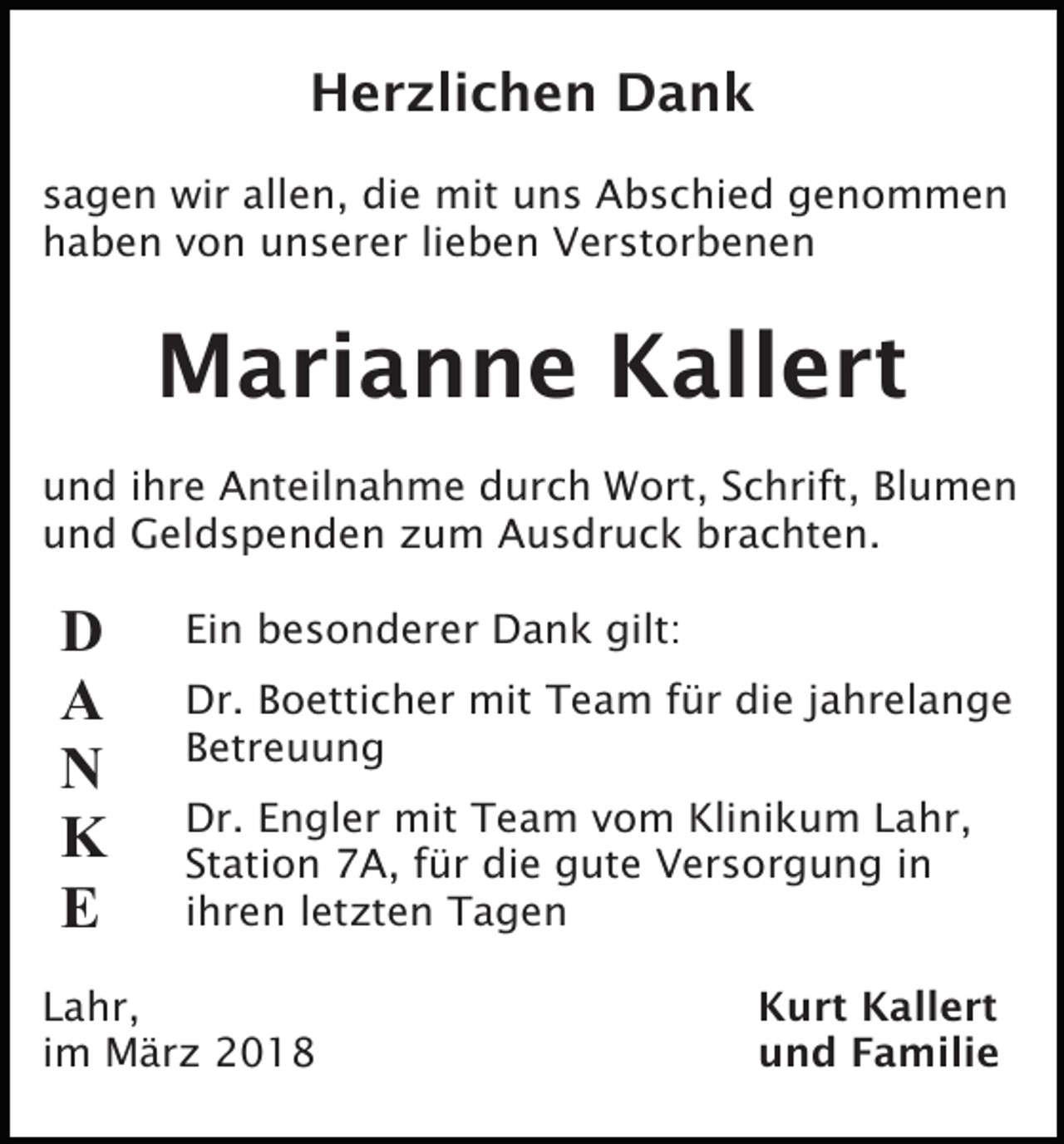 <p>Herzlichen Dank<br />sagen wir allen, die mit uns Abschied genommen<br />haben von unserer lieben Verstorbenen</p><p>Marianne Kallert<br />und ihre Anteilnahme durch Wort, Schrift, Blumen<br />und Geldspenden zum Ausdruck brachten.</p><p>D<br />A<br />N<br />K<br />E</p><p>Ein besonderer Dank gilt:<br />Dr. Boetticher mit Team für die jahrelange<br />Betreuung<br />Dr. Engler mit Team vom Klinikum Lahr,<br />Station 7A, für die gute Versorgung in<br />ihren letzten Tagen</p><p>Lahr,<br />im März 2018</p><p>Kurt Kallert<br />und Familie</p>