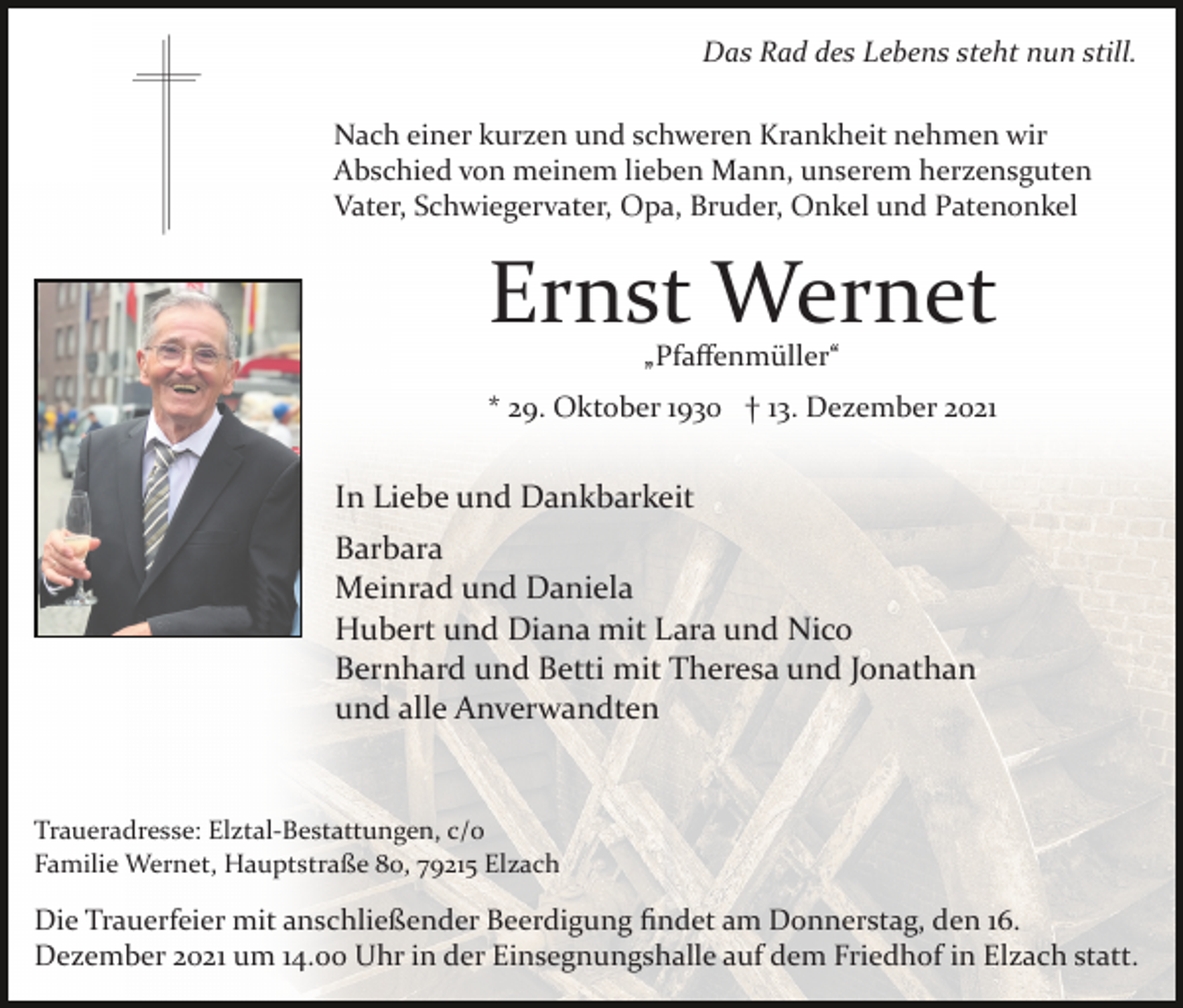 <p>Das Rad des Lebens steht nun still.<br />Nach einer kurzen und schweren Krankheit nehmen wir<br />Abschied von meinem lieben Mann, unserem herzensguten<br />Vater, Schwiegervater, Opa, Bruder, Onkel und Patenonkel</p><p>Ernst Wernet<br />„Pfaﬀenmüller“</p><p>* 29. Oktober 1930 † 13. Dezember 2021</p><p>In Liebe und Dankbarkeit<br />Barbara<br />Meinrad und Daniela<br />Hubert und Diana mit Lara und Nico<br />Bernhard und Betti mit Theresa und Jonathan<br />und alle Anverwandten</p><p>Traueradresse: Elztal­Bestattungen, c/o<br />Familie Wernet, Hauptstraße 80, 79215 Elzach</p><p>Die Trauerfeier mit anschließender Beerdigung ﬁndet am Donnerstag, den 16.<br />Dezember 2021 um 14.00 Uhr in der Einsegnungshalle auf dem Friedhof in Elzach statt.</p>
