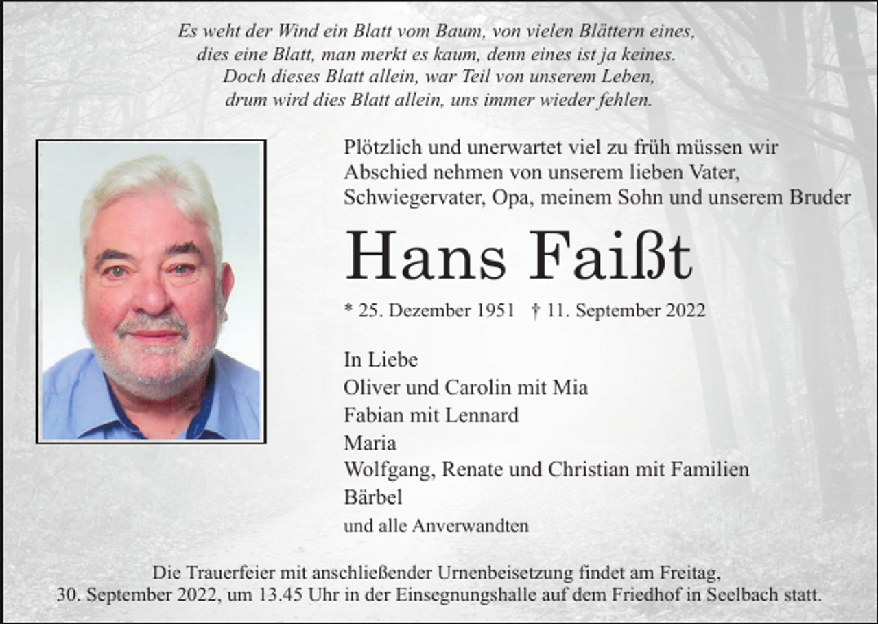 <p>Es weht der Wind ein Blatt vom Baum, von vielen Blättern eines,<br />dies eine Blatt, man merkt es kaum, denn eines ist ja keines.<br />Doch dieses Blatt allein, war Teil von unserem Leben,<br />drum wird dies Blatt allein, uns immer wieder fehlen.</p><p>Plötzlich und unerwartet viel zu früh müssen wir<br />Abschied nehmen von unserem lieben Vater,<br />Schwiegervater, Opa, meinem Sohn und unserem Bruder</p><p>Hans Faißt<br />* 25. Dezember 1951 † 11. September 2022</p><p>In Liebe<br />Oliver und Carolin mit Mia<br />Fabian mit Lennard<br />Maria<br />Wolfgang, Renate und Christian mit Familien<br />Bärbel<br />und alle Anverwandten<br />Die Trauerfeier mit anschließender Urnenbeisetzung findet am Freitag,<br />30. September 2022, um 13.45 Uhr in der Einsegnungshalle auf dem Friedhof in Seelbach statt.</p>