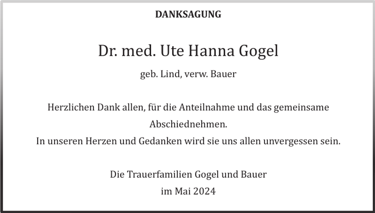 <p>DANKSAGUNG</p><p>Dr. med. Ute Hanna Gogel<br />geb. Lind, verw. Bauer<br />Herzlichen Dank allen, fü r die Anteilnahme und das gemeinsame<br />Abschiednehmen.<br />In unseren Herzen und Gedanken wird sie uns allen unvergessen sein.<br />Die Trauerfamilien Gogel und Bauer<br />im Mai 2024</p>