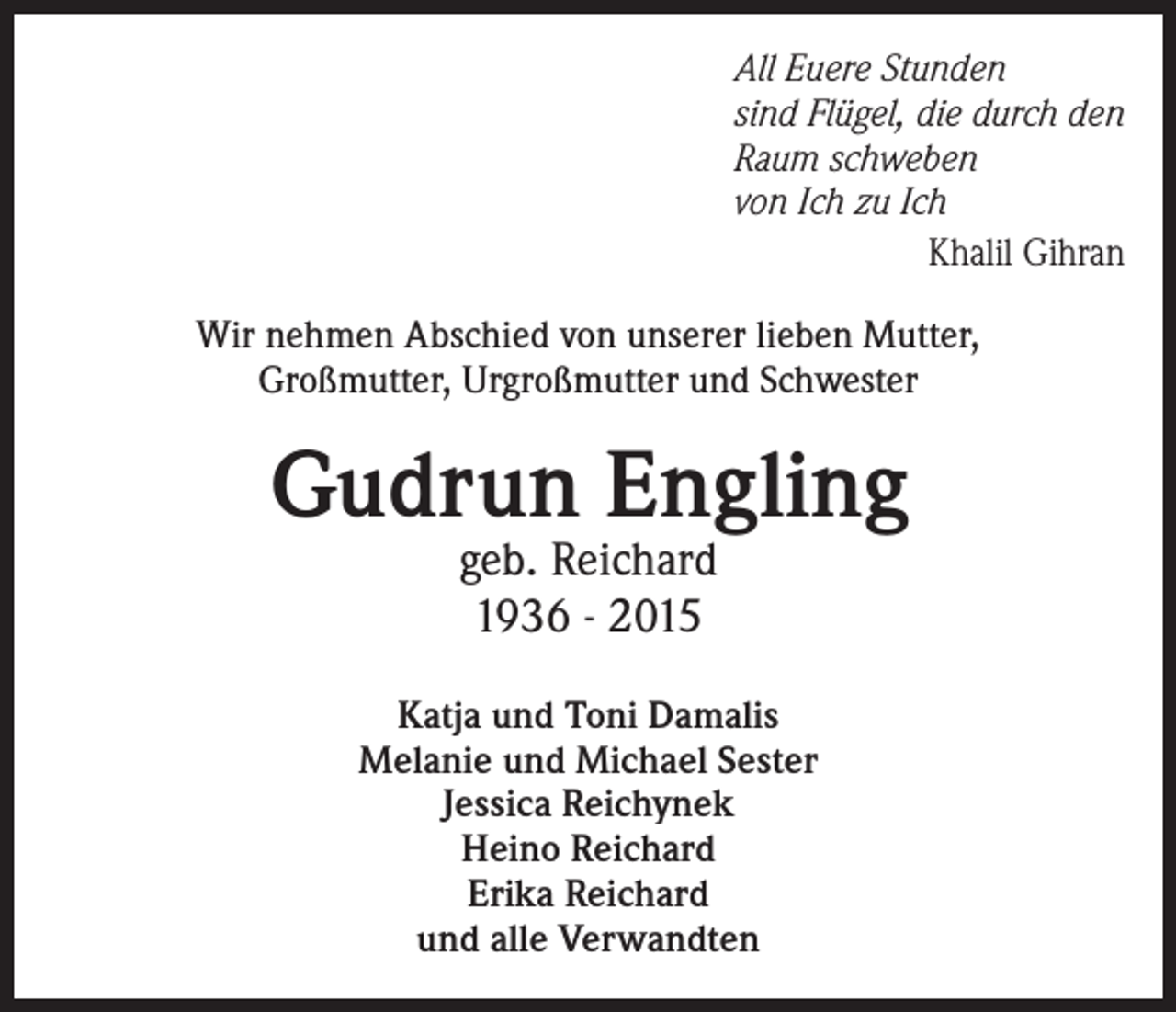 <p>All Euere Stunden<br />sind Flügel, die durch den<br />Raum schweben<br />von Ich zu Ich<br />Khalil Gihran<br />Wir nehmen Abschied von unserer lieben Mutter,<br />Großmutter, Urgroßmutter und Schwester</p><p>Gudrun Engling<br />geb. Reichard<br />1936 - 2015</p><p>Katja und Toni Damalis<br />Melanie und Michael Sester<br />Jessica Reichynek<br />Heino Reichard<br />Erika Reichard<br />und alle Verwandten</p>