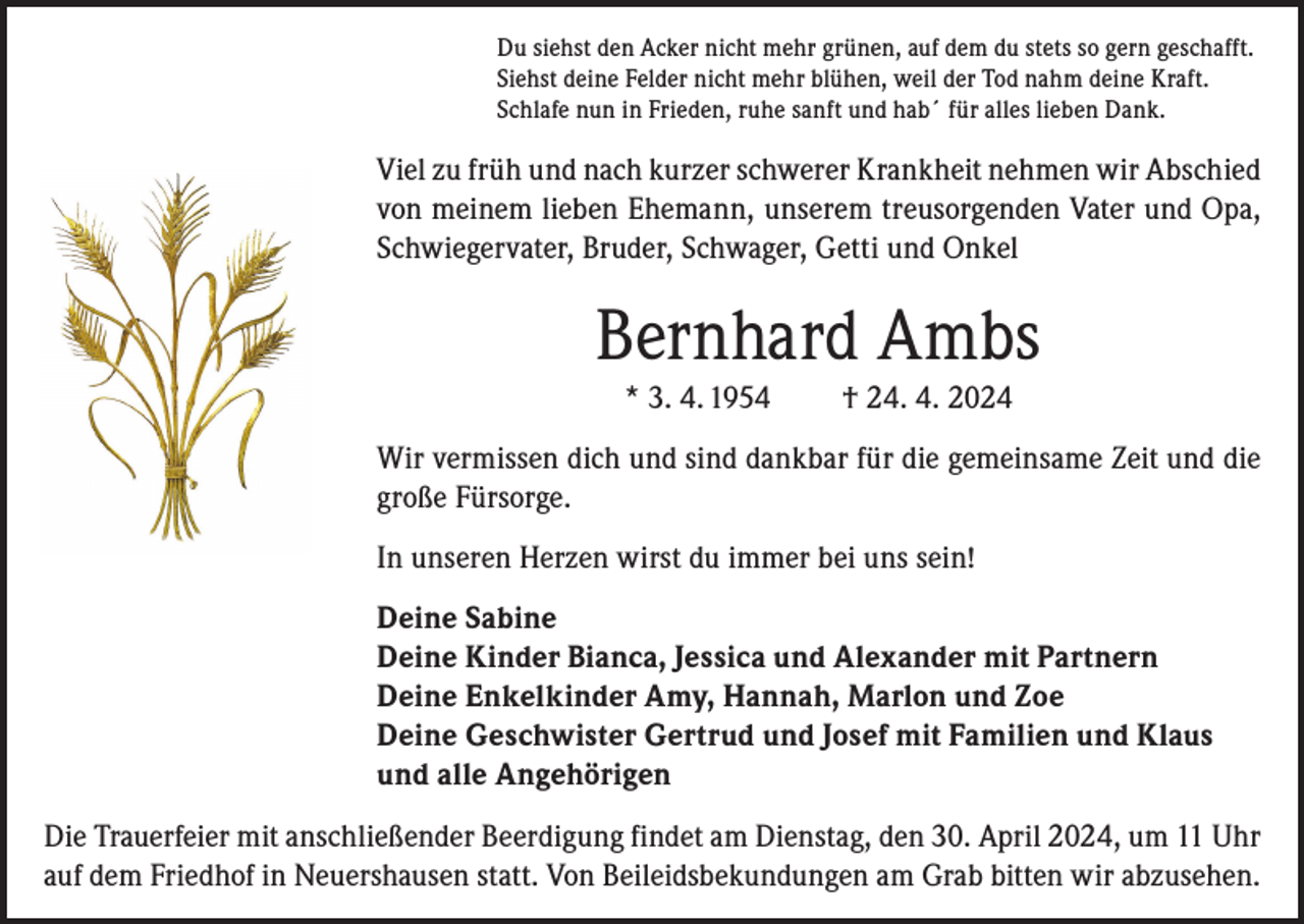 <p>Du siehst den Acker nicht mehr grünen, auf dem du stets so gern geschafft.<br />Siehst deine Felder nicht mehr blühen, weil der Tod nahm deine Kraft.<br />Schlafe nun in Frieden, ruhe sanft und hab´ für alles lieben Dank.</p><p>Viel zu früh und nach kurzer schwerer Krankheit nehmen wir Abschied<br />von meinem lieben Ehemann, unserem treusorgenden Vater und Opa,<br />Schwiegervater, Bruder, Schwager, Getti und Onkel</p><p>Bernhard Ambs<br />* 3. 4. 1954</p><p>† 24. 4. 2024</p><p>Wir vermissen dich und sind dankbar für die gemeinsame Zeit und die<br />große Fürsorge.<br />In unseren Herzen wirst du immer bei uns sein!<br />Deine Sabine<br />Deine Kinder Bianca, Jessica und Alexander mit Partnern<br />Deine Enkelkinder Amy, Hannah, Marlon und Zoe<br />Deine Geschwister Gertrud und Josef mit Familien und Klaus<br />und alle Angehörigen<br />Die Trauerfeier mit anschließender Beerdigung findet am Dienstag, den 30. April 2024, um 11 Uhr<br />auf dem Friedhof in Neuershausen statt. Von Beileidsbekundungen am Grab bitten wir abzusehen.</p>