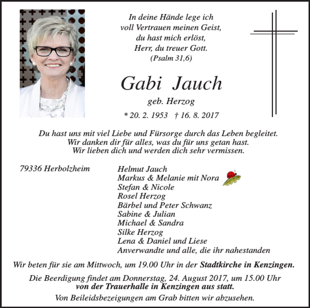 <p>In deine Hände lege ich<br />voll Vertrauen meinen Geist,<br />du hast mich erlöst,<br />Herr, du treuer Gott.<br />(Psalm 31,6)</p><p>Gabi Jauch<br />geb. Herzog<br />* 20. 2. 1953 † 16. 8. 2017</p><p>Du hast uns mit viel Liebe und Fürsorge durch das Leben begleitet.<br />Wir danken dir für alles, was du für uns getan hast.<br />Wir lieben dich und werden dich sehr vermissen.<br />79336 Herbolzheim</p><p>Helmut Jauch<br />Markus &amp; Melanie mit Nora<br />Stefan &amp; Nicole<br />Rosel Herzog<br />Bärbel und Peter Schwanz<br />Sabine &amp; Julian<br />Michael &amp; Sandra<br />Silke Herzog<br />Lena &amp; Daniel und Liese<br />Anverwandte und alle, die ihr nahestanden</p><p>Wir beten für sie am Mittwoch, um 19.00 Uhr in der Stadtkirche in Kenzingen.<br />Die Beerdigung findet am Donnerstag, 24. August 2017, um 15.00 Uhr<br />von der Trauerhalle in Kenzingen aus statt.<br />Von Beileidsbezeigungen am Grab bitten wir abzusehen.</p>