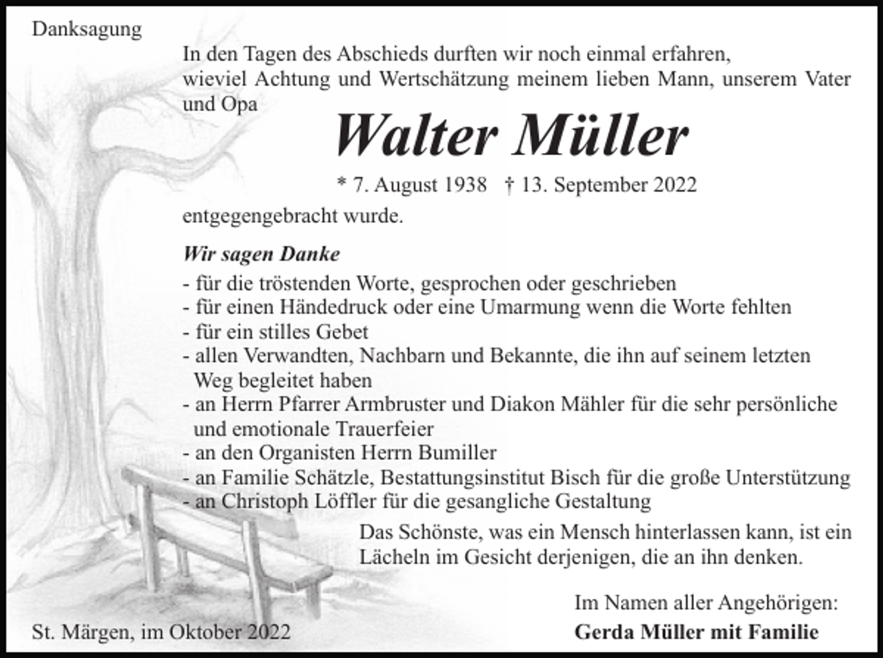 <p>Danksagung<br />In den Tagen des Abschieds durften wir noch einmal erfahren,<br />wieviel Achtung und Wertschätzung meinem lieben Mann, unserem Vater<br />und Opa</p><p>Walter Müller</p><p>* 7. August 1938 † 13. September 2022<br />entgegengebracht wurde.<br />Wir sagen Danke<br />- für die tröstenden Worte, gesprochen oder geschrieben<br />- für einen Händedruck oder eine Umarmung wenn die Worte fehlten<br />- für ein stilles Gebet<br />- allen Verwandten, Nachbarn und Bekannte, die ihn auf seinem letzten<br />Weg begleitet haben<br />- an Herrn Pfarrer Armbruster und Diakon Mähler für die sehr persönliche<br />und emotionale Trauerfeier<br />- an den Organisten Herrn Bumiller<br />- an Familie Schätzle, Bestattungsinstitut Bisch für die große Unterstützung<br />- an Christoph Löffler für die gesangliche Gestaltung<br />Das Schönste, was ein Mensch hinterlassen kann, ist ein<br />Lächeln im Gesicht derjenigen, die an ihn denken.<br />St. Märgen, im Oktober 2022</p><p>Im Namen aller Angehörigen:<br />Gerda Müller mit Familie</p>