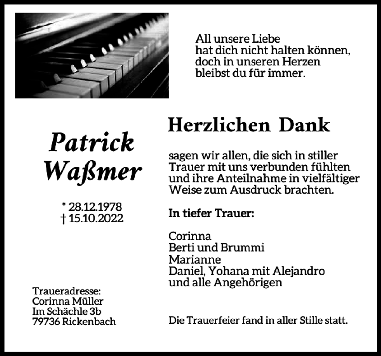<p>All unsere Liebe<br />hat dich nicht halten können,<br />doch in unseren Herzen<br />bleibst du für immer.</p><p>Patrick<br />Waßmer<br />* 28.12.1978<br />† 15.10.2022</p><p>Traueradresse:<br />Corinna Müller<br />Im Schächle 3b<br />79736 Rickenbach</p><p>Herzlichen Dank<br />sagen wir allen, die sich in stiller<br />Trauer mit uns verbunden fühlten<br />und ihre Anteilnahme in vielfältiger<br />Weise zum Ausdruck brachten.<br />In tiefer Trauer:<br />Corinna<br />Berti und Brummi<br />Marianne<br />Daniel, Yohana mit Alejandro<br />und alle Angehörigen<br />Die Trauerfeier fand in aller Stille statt.</p>