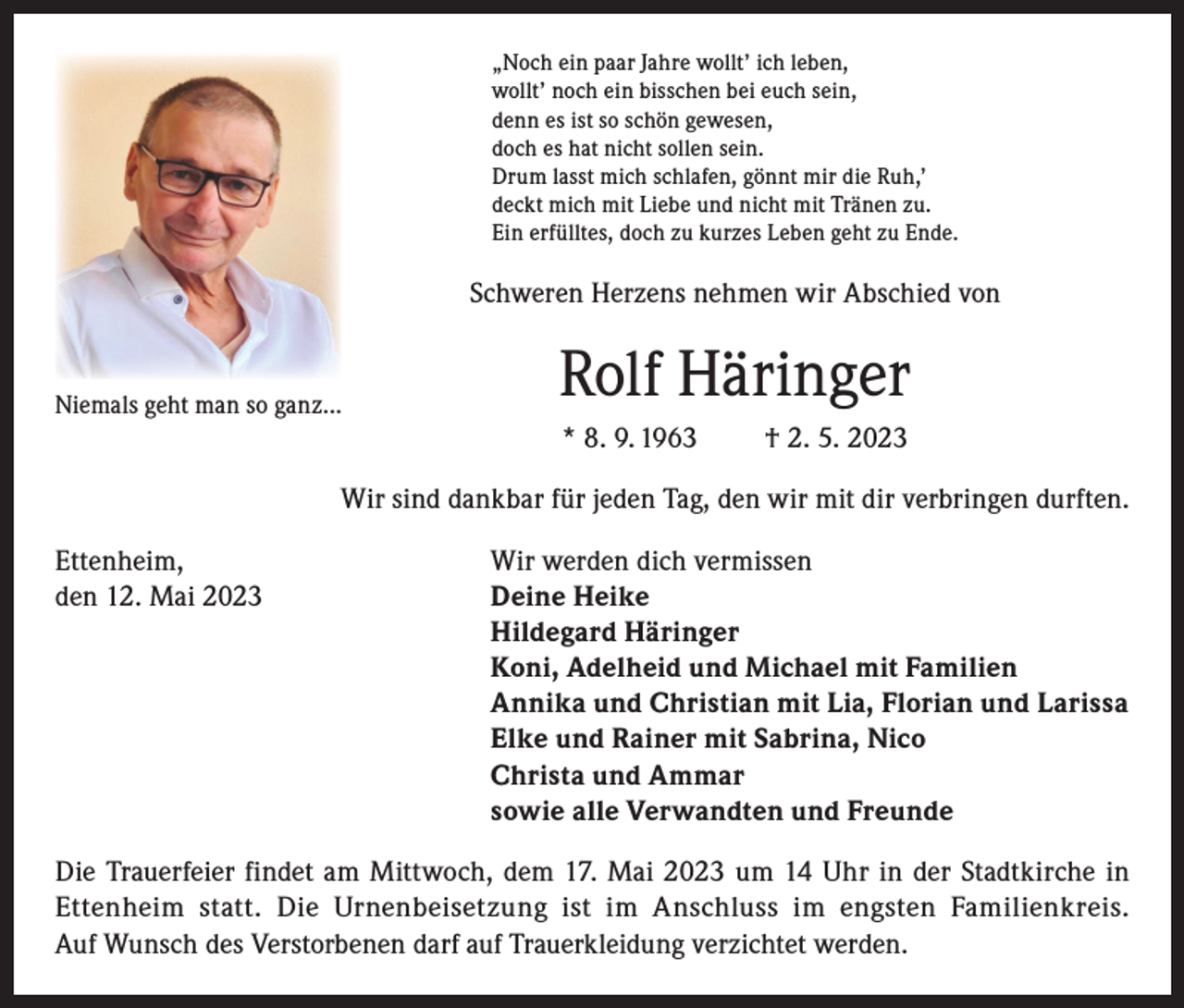 <p>„Noch ein paar Jahre wollt’ ich leben,<br />wollt’ noch ein bisschen bei euch sein,<br />denn es ist so schön gewesen,<br />doch es hat nicht sollen sein.<br />Drum lasst mich schlafen, gönnt mir die Ruh,’<br />deckt mich mit Liebe und nicht mit Tränen zu.<br />Ein erfülltes, doch zu kurzes Leben geht zu Ende.</p><p>Schweren Herzens nehmen wir Abschied von</p><p>Niemals geht man so ganz...</p><p>Rolf Häringer<br />* 8. 9. 1963</p><p>† 2. 5. 2023</p><p>Wir sind dankbar für jeden Tag, den wir mit dir verbringen durften.<br />Ettenheim,<br />Wir werden dich vermissen<br />den 12. Mai 2023 Deine Heike<br />Hildegard Häringer<br />Koni, Adelheid und Michael mit Familien<br />Annika und Christian mit Lia, Florian und Larissa<br />Elke und Rainer mit Sabrina, Nico<br />Christa und Ammar<br />sowie alle Verwandten und Freunde<br />Die Trauerfeier findet am Mittwoch, dem 17. Mai 2023 um 14 Uhr in der Stadtkirche in<br />Ettenheim statt. Die Urnenbeisetzung ist im Anschluss im engsten Familienkreis.<br />Auf Wunsch des Verstorbenen darf auf Trauerkleidung verzichtet werden.</p>