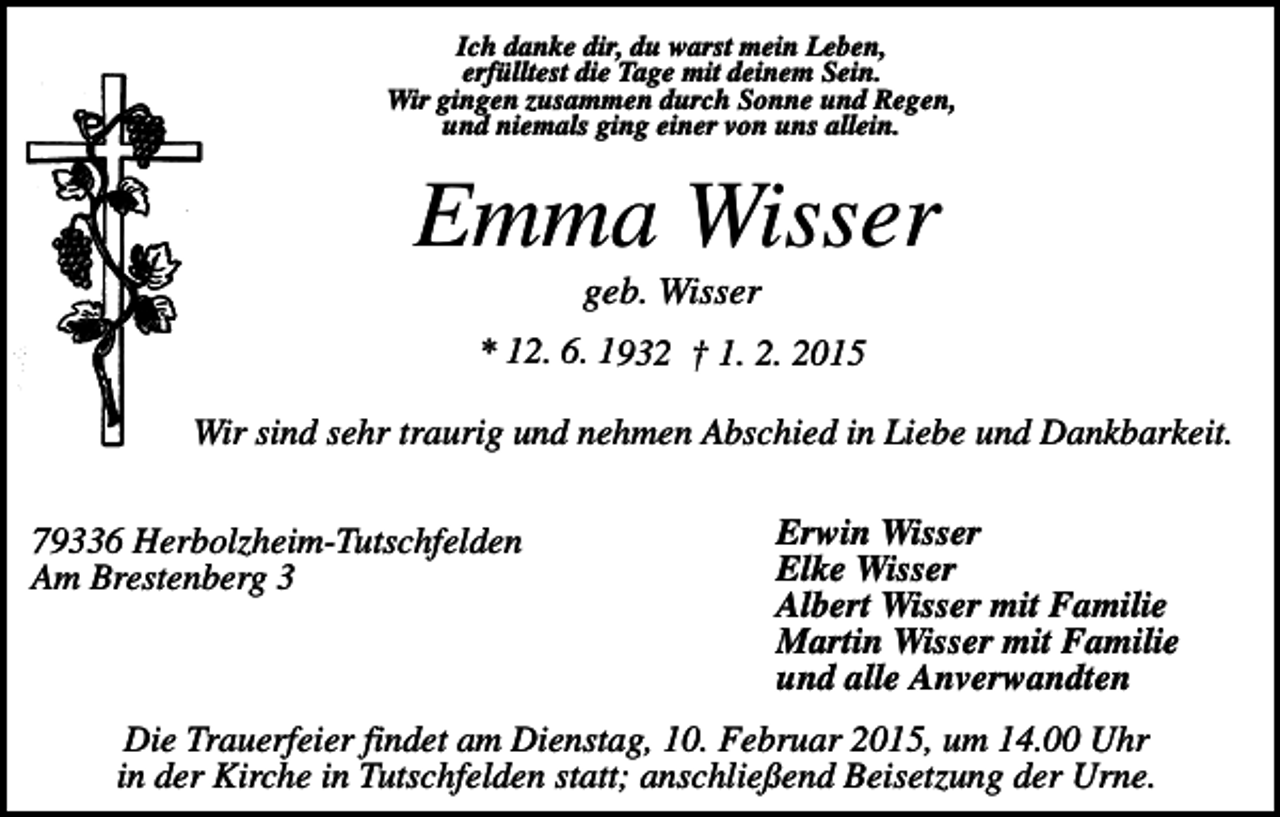 <p>Ich danke dir, du warst mein Leben,<br />erfülltest die Tage mit deinem Sein.<br />Wir gingen zusammen durch Sonne und Regen,<br />und niemals ging einer von uns allein.</p><p>Emma Wisser<br />geb. Wisser<br />* 12. 6. 1932 † 1. 2. 2015</p><p>Wir sind sehr traurig und nehmen Abschied in Liebe und Dankbarkeit.<br />79336 Herbolzheim-Tutschfelden<br />Am Brestenberg 3</p><p>Erwin Wisser<br />Elke Wisser<br />Albert Wisser mit Familie<br />Martin Wisser mit Familie<br />und alle Anverwandten</p><p>Die Trauerfeier findet am Dienstag, 10. Februar 2015, um 14.00 Uhr<br />in der Kirche in Tutschfelden statt; anschließend Beisetzung der Urne.</p>