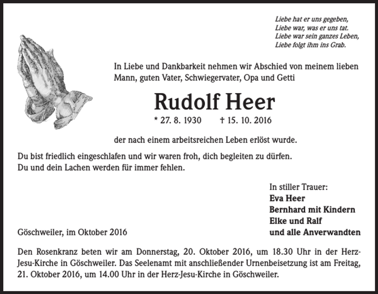 <p>Liebe hat er uns gegeben,<br />Liebe war, was er uns tat.<br />Liebe war sein ganzes Leben,<br />Liebe folgt ihm ins Grab.</p><p>In Liebe und Dankbarkeit nehmen wir Abschied von meinem lieben<br />Mann, guten Vater, Schwiegervater, Opa und Getti</p><p>Rudolf Heer</p><p>* 27. 8. 1930 † 15. 10. 2016</p><p>der nach einem arbeitsreichen Leben erlöst wurde.<br />Du bist friedlich eingeschlafen und wir waren froh, dich begleiten zu dürfen.<br />Du und dein Lachen werden für immer fehlen.</p><p>Göschweiler, im Oktober 2016</p><p>In stiller Trauer:<br />Eva Heer<br />Bernhard mit Kindern<br />Elke und Ralf<br />und alle Anverwandten</p><p>Den Rosenkranz beten wir am Donnerstag, 20. Oktober 2016, um 18.30 Uhr in der HerzJesu-Kirche in Göschweiler. Das Seelenamt mit anschließender Urnenbeisetzung ist am Freitag,<br />21. Oktober 2016, um 14.00 Uhr in der Herz-Jesu-Kirche in Göschweiler.</p>