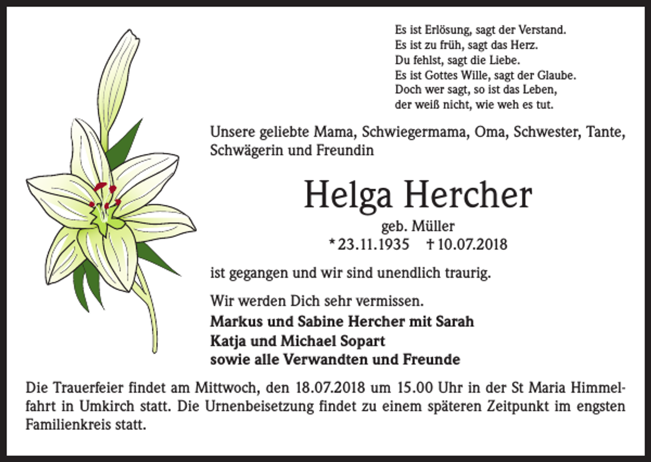 <p>Es ist Erlösung, sagt der Verstand.<br />Es ist zu früh, sagt das Herz.<br />Du fehlst, sagt die Liebe.<br />Es ist Gottes Wille, sagt der Glaube.<br />Doch wer sagt, so ist das Leben,<br />der weiß nicht, wie weh es tut.</p><p>Unsere geliebte Mama, Schwiegermama, Oma, Schwester, Tante,<br />Schwägerin und Freundin</p><p>Helga Hercher<br />geb. Müller<br />* 23.11.1935 † 10.07.2018</p><p>ist gegangen und wir sind unendlich traurig.<br />Wir werden Dich sehr vermissen.<br />Markus und Sabine Hercher mit Sarah<br />Katja und Michael Sopart<br />sowie alle Verwandten und Freunde<br />Die Trauerfeier findet am Mittwoch, den 18.07.2018 um 15.00 Uhr in der St Maria Himmelfahrt in Umkirch statt. Die Urnenbeisetzung findet zu einem späteren Zeitpunkt im engsten<br />Familienkreis statt.</p>