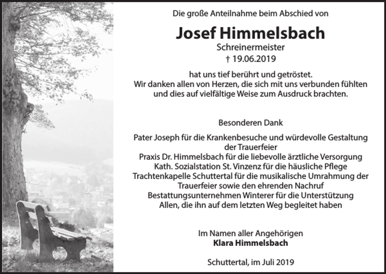 <p>Die große Anteilnahme beim Abschied von</p><p>Josef Himmelsbach<br />Schreinermeister<br />† 19.06.2019</p><p>hat uns tief berührt und getröstet.<br />Wir danken allen von Herzen, die sich mit uns verbunden fühlten<br />und dies auf vielfältige Weise zum Ausdruck brachten.<br />Besonderen Dank</p><p>© Rainer Sturm/pixelio.de</p><p>Pater Joseph für die Krankenbesuche und würdevolle Gestaltung<br />der Trauerfeier<br />Praxis Dr. Himmelsbach für die liebevolle ärztliche Versorgung<br />Kath. Sozialstation St. Vinzenz für die häusliche Pflege<br />Trachtenkapelle Schuttertal für die musikalische Umrahmung der<br />Trauerfeier sowie den ehrenden Nachruf<br />Bestattungsunternehmen Winterer für die Unterstützung<br />Allen, die ihn auf dem letzten Weg begleitet haben<br />Im Namen aller Angehörigen<br />Klara Himmelsbach<br />Schuttertal, im Juli 2019</p>