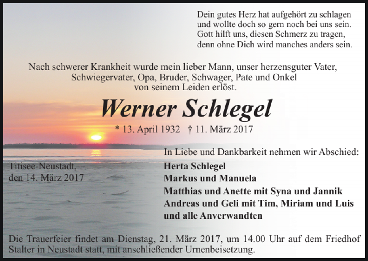 <p>Dein gutes Herz hat aufgehört zu schlagen<br />und wollte doch so gern noch bei uns sein.<br />Gott hilft uns, diesen Schmerz zu tragen,<br />denn ohne Dich wird manches anders sein.</p><p>Nach schwerer Krankheit wurde mein lieber Mann, unser herzensguter Vater,<br />Schwiegervater, Opa, Bruder, Schwager, Pate und Onkel<br />von seinem Leiden erlöst.</p><p>Werner Schlegel<br />* 13. April 1932 † 11. März 2017</p><p>Titisee-Neustadt,<br />den 14. März 2017</p><p>In Liebe und Dankbarkeit nehmen wir Abschied:<br />Herta Schlegel<br />Markus und Manuela<br />Matthias und Anette mit Syna und Jannik<br />Andreas und Geli mit Tim, Miriam und Luis<br />und alle Anverwandten</p><p>Die Trauerfeier findet am Dienstag, 21. März 2017, um 14.00 Uhr auf dem Friedhof<br />Stalter in Neustadt statt, mit anschließender Urnenbeisetzung.</p>