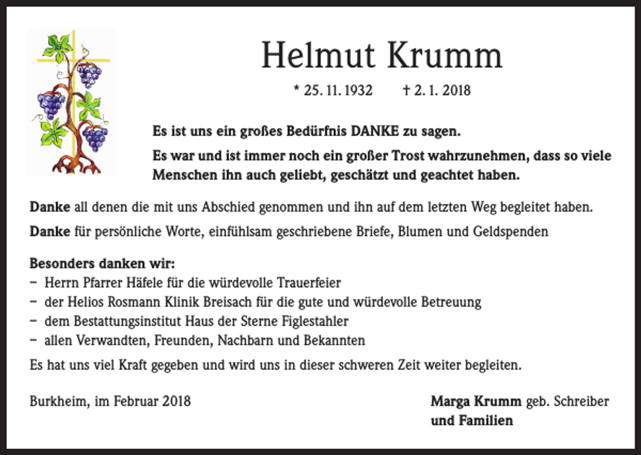 <p>Helmut Krumm<br />* 25. 11. 1932 † 2. 1. 2018<br />Es ist uns ein großes Bedürfnis DANKE zu sagen.<br />Es war und ist immer noch ein großer Trost wahrzunehmen, dass so viele<br />Menschen ihn auch geliebt, geschätzt und geachtet haben.<br />Danke all denen die mit uns Abschied genommen und ihn auf dem letzten Weg begleitet haben.<br />Danke für persönliche Worte, einfühlsam geschriebene Briefe, Blumen und Geldspenden<br />Besonders danken wir:<br />– Herrn Pfarrer Häfele für die würdevolle Trauerfeier<br />– der Helios Rosmann Klinik Breisach für die gute und würdevolle Betreuung<br />– dem Bestattungsinstitut Haus der Sterne Figlestahler<br />– allen Verwandten, Freunden, Nachbarn und Bekannten<br />Es hat uns viel Kraft gegeben und wird uns in dieser schweren Zeit weiter begleiten.<br />Burkheim, im Februar 2018 Marga Krumm geb. Schreiber<br />und Familien</p>