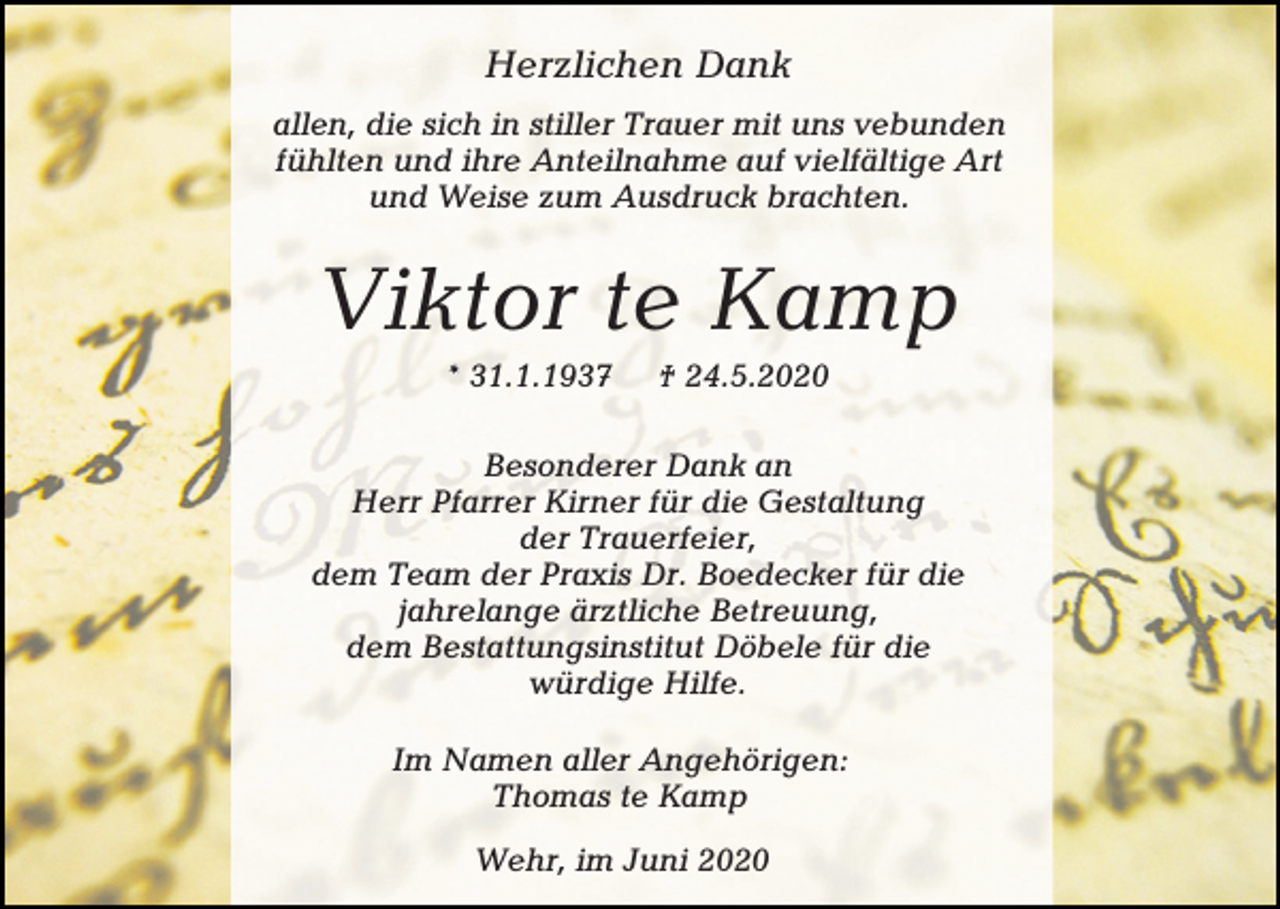 <p>Herzlichen Dank<br />allen, die sich in stiller Trauer mit uns vebunden<br />fühlten und ihre Anteilnahme auf vielfältige Art<br />und Weise zum Ausdruck brachten.</p><p>Viktor te Kamp<br />* 31.1.1937</p><p>† 24.5.2020</p><p>Besonderer Dank an<br />Herr Pfarrer Kirner für die Gestaltung<br />der Trauerfeier,<br />dem Team der Praxis Dr. Boedecker für die<br />jahrelange ärztliche Betreuung,<br />dem Bestattungsinstitut Döbele für die<br />würdige Hilfe.<br />Im Namen aller Angehörigen:<br />Thomas te Kamp<br />Wehr, im Juni 2020</p>