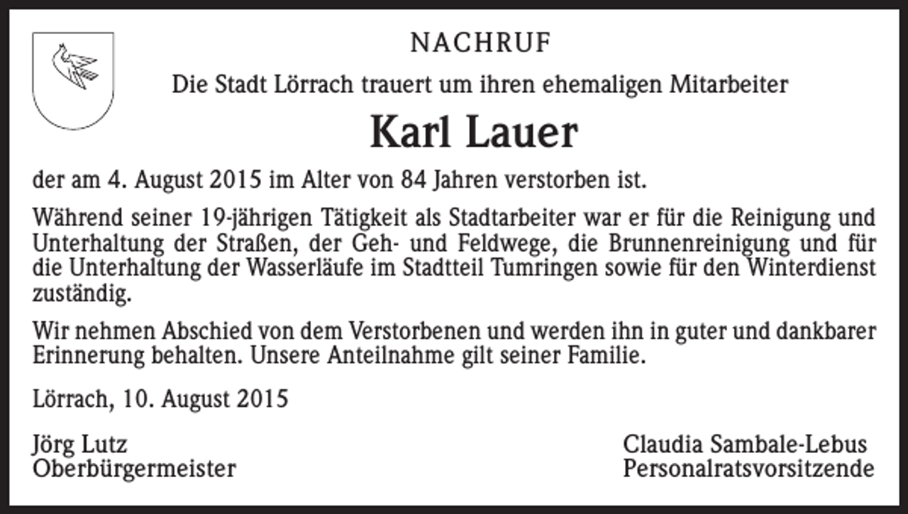 <p>NACHRUF<br />Die Stadt Lörrach trauert um ihren ehemaligen Mitarbeiter</p><p>Karl Lauer<br />der am 4. August 2015 im Alter von 84 Jahren verstorben ist.<br />Während seiner 19-jährigen Tätigkeit als Stadtarbeiter war er für die Reinigung und<br />Unterhaltung der Straßen, der Geh- und Feldwege, die Brunnenreinigung und für<br />die Unterhaltung der Wasserläufe im Stadtteil Tumringen sowie für den Winterdienst<br />zuständig.<br />Wir nehmen Abschied von dem Verstorbenen und werden ihn in guter und dankbarer<br />Erinnerung behalten. Unsere Anteilnahme gilt seiner Familie.<br />Lörrach, 10. August 2015<br />Jörg Lutz<br />Claudia Sambale-Lebus<br />Oberbürgermeister Personalratsvorsitzende</p>