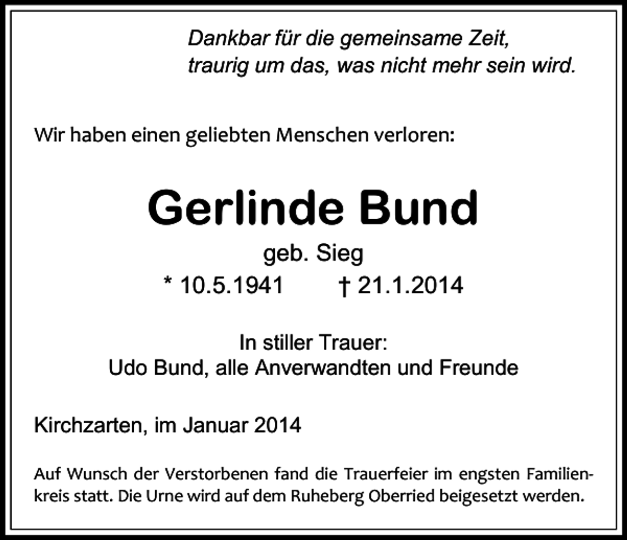 <p>Dankbar für die gemeinsame Zeit,<br />traurig um das, was nicht mehr sein wird.<br />Wir haben einen geliebten Menschen verloren:</p><p>Gerlinde Bund<br />geb. Sieg<br />* 10.5.1941<br />† 21.1.2014<br />In stiller Trauer:<br />Udo Bund, alle Anverwandten und Freunde<br />Kirchzarten, im Januar 2014<br />Auf Wunsch der Verstorbenen fand die Trauerfeier im engsten Familienkreis statt. Die Urne wird auf dem Ruheberg Oberried beigesetzt werden.</p>
