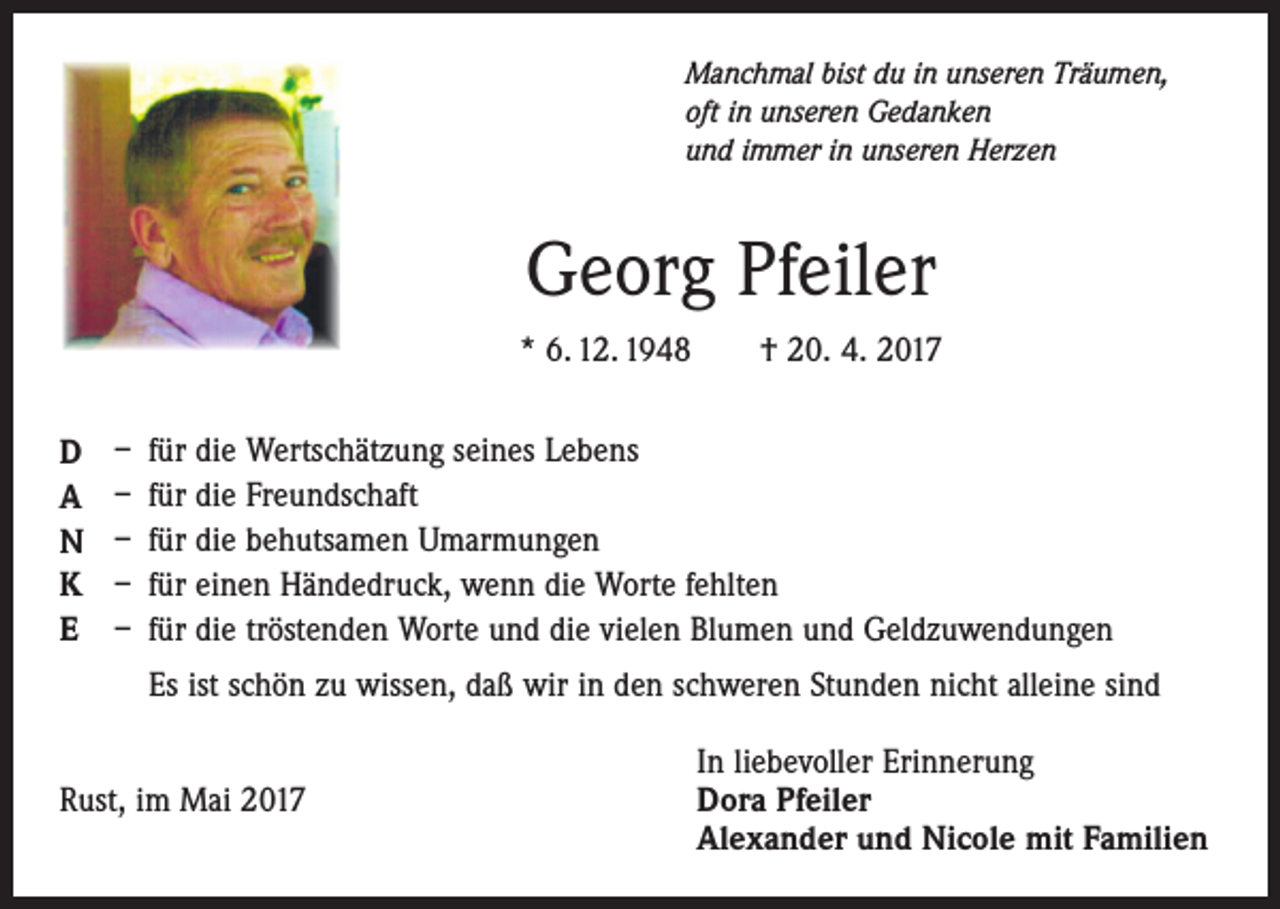 <p>Manchmal bist du in unseren Träumen,<br />oft in unseren Gedanken<br />und immer in unseren Herzen</p><p>Georg Pfeiler<br />* 6. 12. 1948 † 20. 4. 2017<br />D<br />A<br />N<br />K<br />E</p><p>– für die Wertschätzung seines Lebens<br />– für die Freundschaft<br />– für die behutsamen Umarmungen<br />– für einen Händedruck, wenn die Worte fehlten<br />– für die tröstenden Worte und die vielen Blumen und Geldzuwendungen<br />Es ist schön zu wissen, daß wir in den schweren Stunden nicht alleine sind</p><p>In liebevoller Erinnerung<br />Rust, im Mai 2017 Dora Pfeiler<br />Alexander und Nicole mit Familien</p>