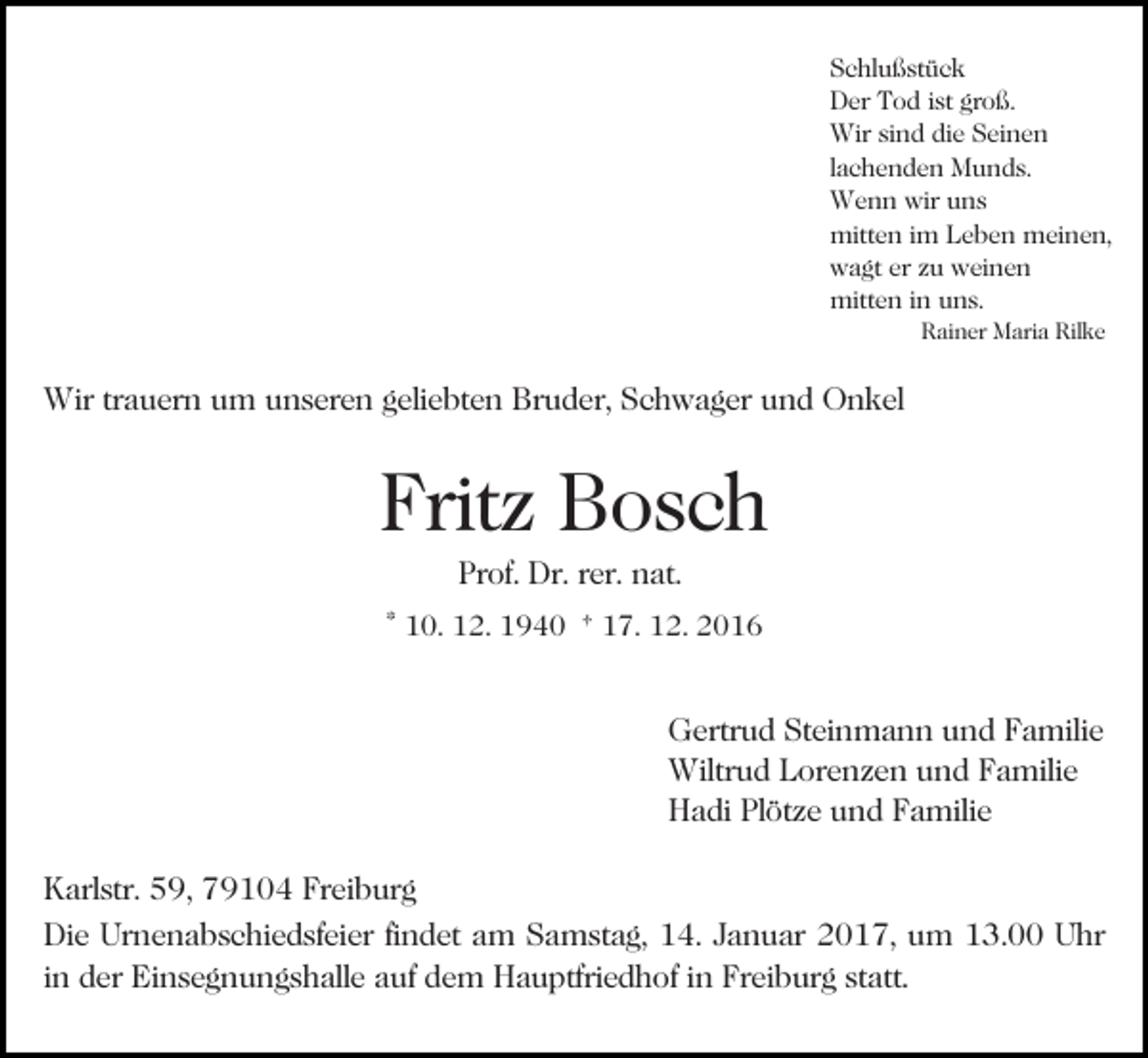 <p>Schlußstück<br />Der Tod ist groß.<br />Wir sind die Seinen<br />lachenden Munds.<br />Wenn wir uns<br />mitten im Leben meinen,<br />wagt er zu weinen<br />mitten in uns.</p><p>Bild einfügen</p><p>Rainer Maria Rilke</p><p>Wir trauern um unseren geliebten Bruder, Schwager und Onkel</p><p>Fritz Bosch<br />Prof. Dr. rer. nat.<br />* 10. 12. 1940 † 17. 12. 2016</p><p>Gertrud Steinmann und Familie<br />Wiltrud Lorenzen und Familie<br />Hadi Plötze und Familie<br />Karlstr. 59, 79104 Freiburg<br />Die Urnenabschiedsfeier findet am Samstag, 14. Januar 2017, um 13.00 Uhr<br />in der Einsegnungshalle auf dem Hauptfriedhof in Freiburg statt.</p>