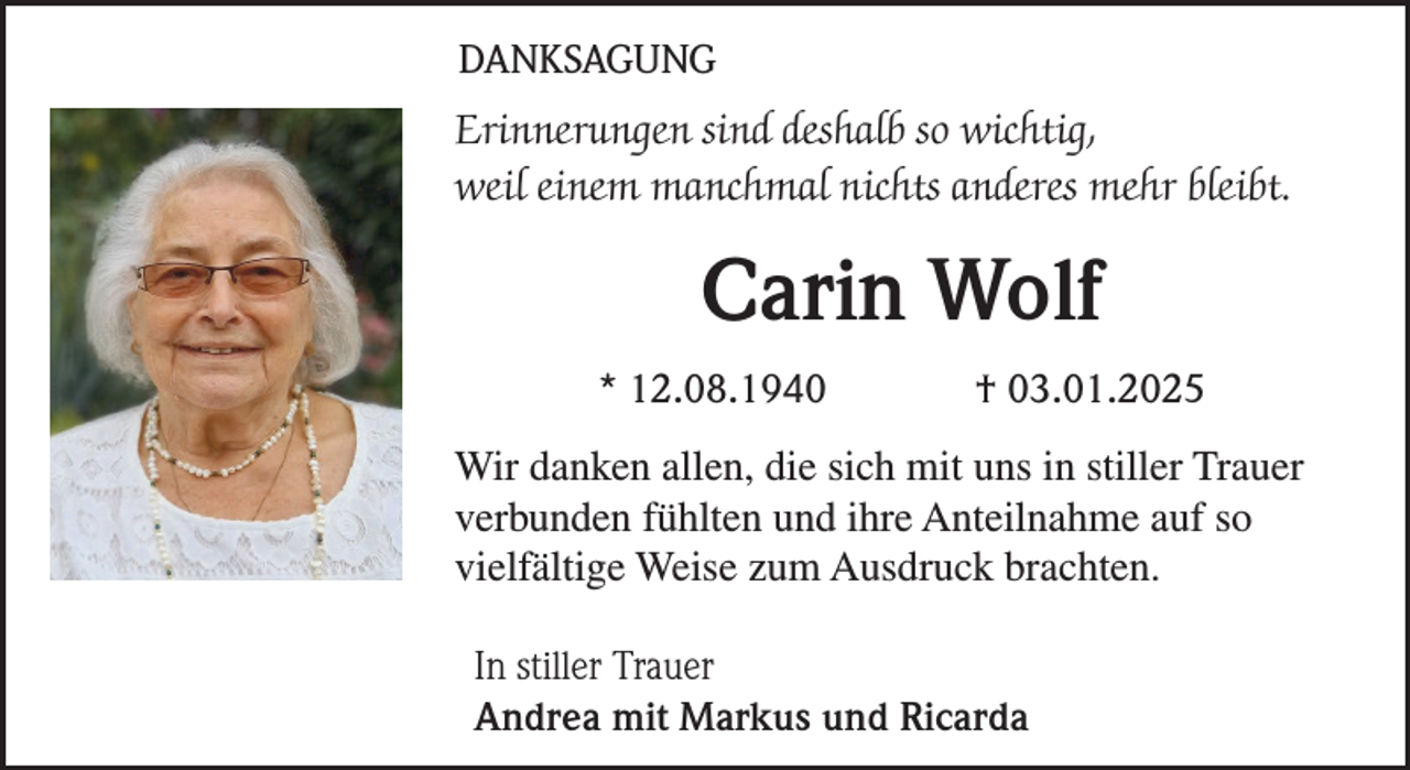 <p>DANKSAGUNG<br />Erinnerungen sind deshalb so wichtig,<br />weil einem manchmal nichts anderes mehr bleibt.</p><p>Carin Wolf<br />* 12.08.1940</p><p>† 03.01.2025</p><p>Wir danken allen, die sich mit uns in stiller Trauer<br />verbunden fühlten und ihre Anteilnahme auf so<br />vielfältige Weise zum Ausdruck brachten.<br />In stiller Trauer<br />Andrea mit Markus und Ricarda</p>