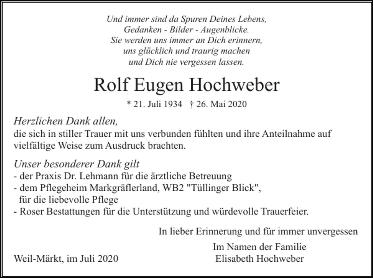 <p>Und immer sind da Spuren Deines Lebens,<br />Gedanken - Bilder - Augenblicke.<br />Sie werden uns immer an Dich erinnern,<br />uns glücklich und traurig machen<br />und Dich nie vergessen lassen.</p><p>Rolf Eugen Hochweber<br />* 21. Juli 1934 † 26. Mai 2020</p><p>Herzlichen Dank allen,<br />die sich in stiller Trauer mit uns verbunden fühlten und ihre Anteilnahme auf<br />vielfältige Weise zum Ausdruck brachten.</p><p>Unser besonderer Dank gilt<br />- der Praxis Dr. Lehmann für die ärztliche Betreuung<br />- dem Pflegeheim Markgräflerland, WB2 "Tüllinger Blick",<br />für die liebevolle Pflege<br />- Roser Bestattungen für die Unterstützung und würdevolle Trauerfeier.<br />In lieber Erinnerung und für immer unvergessen<br />Weil-Märkt, im Juli 2020</p><p>Im Namen der Familie<br />Elisabeth Hochweber</p>