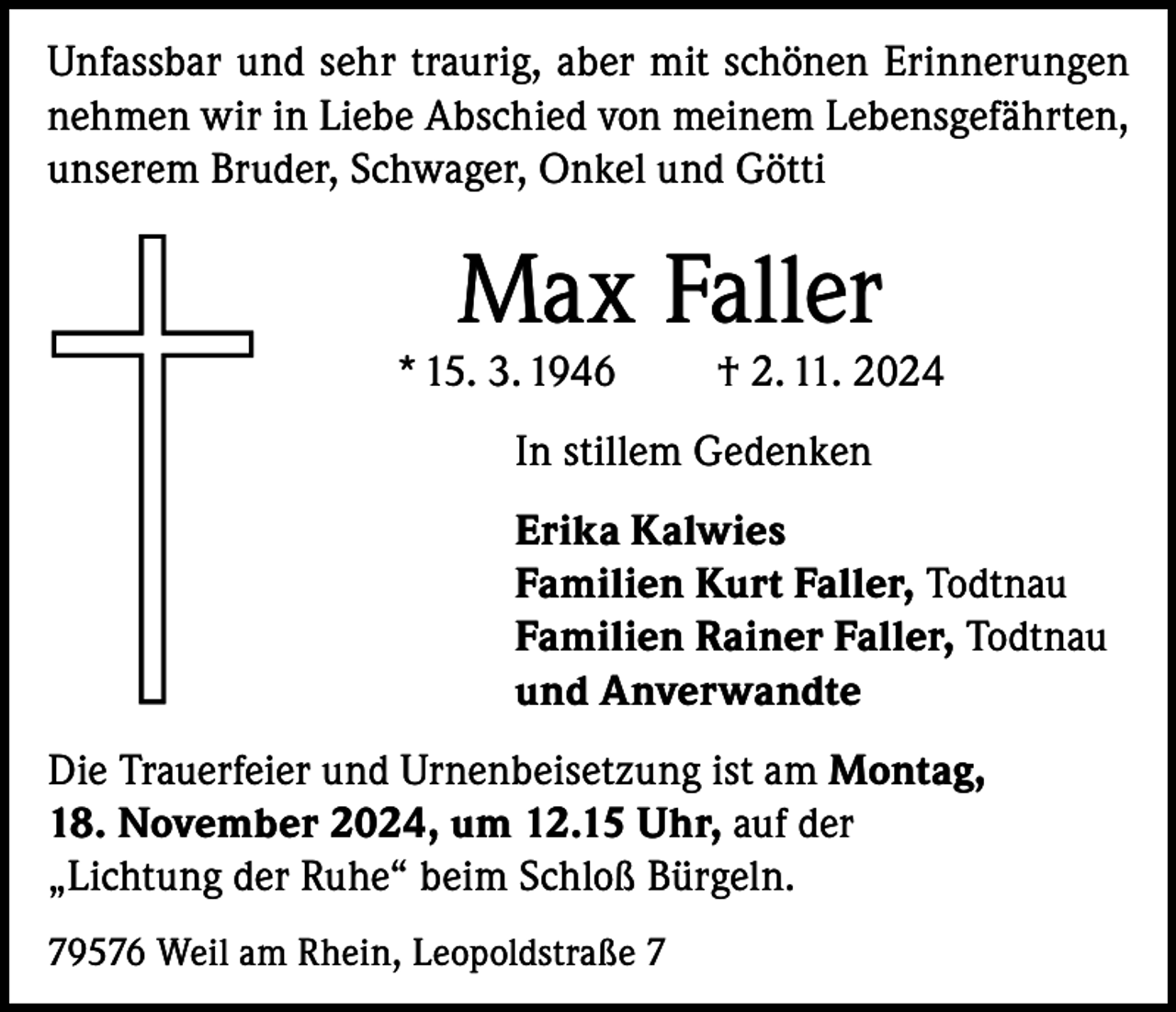 <p>Unfassbar und sehr traurig, aber mit schönen Erinnerungen<br />nehmen wir in Liebe Abschied von meinem Lebensgefährten,<br />unserem Bruder, Schwager, Onkel und Götti</p><p>Max Faller</p><p>* 15. 3. 1946</p><p>† 2. 11. 2024</p><p>In stillem Gedenken<br />Erika Kalwies<br />Familien Kurt Faller, Todtnau<br />Familien Rainer Faller, Todtnau<br />und Anverwandte<br />Die Trauerfeier und Urnenbeisetzung ist am Montag,<br />18. November 2024, um 12.15 Uhr, auf der<br />„Lichtung der Ruhe“ beim Schloß Bürgeln.<br />79576 Weil am Rhein, Leopoldstraße 7</p>