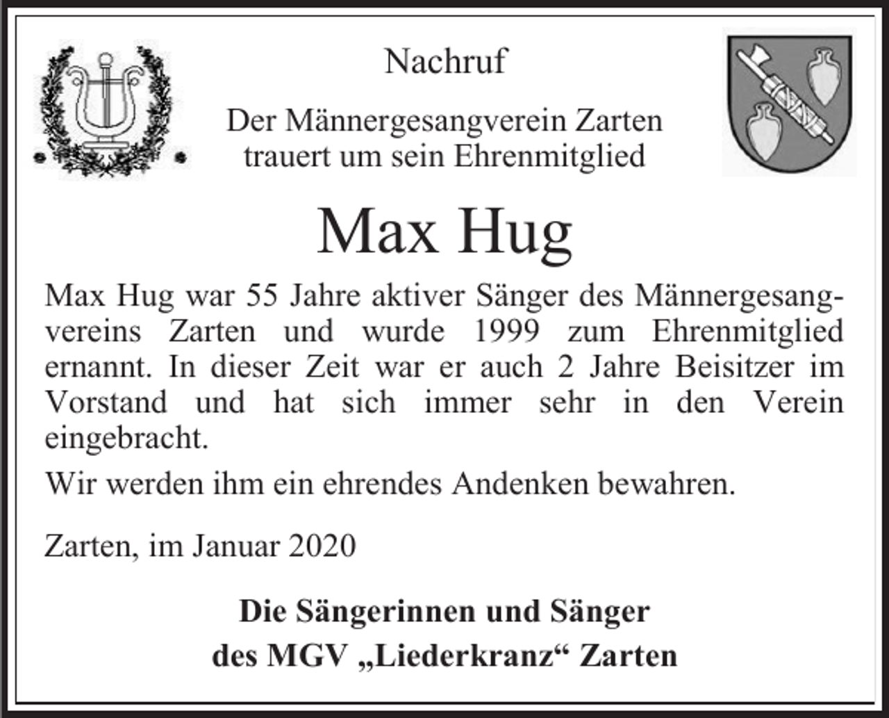 <p>Nachruf<br />Der Männergesangverein Zarten<br />trauert um sein Ehrenmitglied</p><p>Max Hug<br />Max Hug war 55 Jahre aktiver Sänger des Männergesangvereins Zarten und wurde 1999 zum Ehrenmitglied<br />ernannt. In dieser Zeit war er auch 2 Jahre Beisitzer im<br />Vorstand und hat sich immer sehr in den Verein<br />eingebracht.<br />Wir werden ihm ein ehrendes Andenken bewahren.<br />Zarten, im Januar 2020<br />Die Sängerinnen und Sänger<br />des MGV „Liederkranz“ Zarten</p>