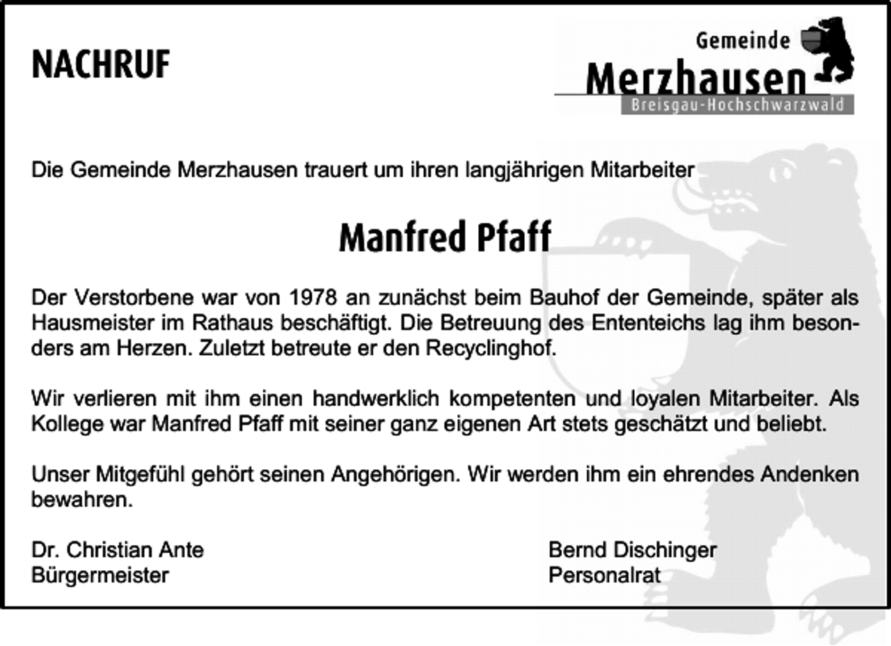 <p>NACHRUF<br />Die Gemeinde Merzhausen trauert um ihren langjährigen Mitarbeiter</p><p>Manfred Pfaff<br />Der Verstorbene war von 1978 an zunächst beim Bauhof der Gemeinde, später als<br />Hausmeister im Rathaus beschäftigt. Die Betreuung des Ententeichs lag ihm besonders am Herzen. Zuletzt betreute er den Recyclinghof.<br />Wir verlieren mit ihm einen handwerklich kompetenten und loyalen Mitarbeiter. Als<br />Kollege war Manfred Pfaff mit seiner ganz eigenen Art stets geschätzt und beliebt.<br />Unser Mitgefühl gehört seinen Angehörigen. Wir werden ihm ein ehrendes Andenken<br />bewahren.<br />Dr. Christian Ante<br />Bürgermeister</p><p>Bernd Dischinger<br />Personalrat</p>