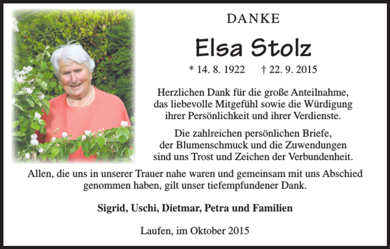 <p>DANKE</p><p>Elsa Stolz</p><p>* 14. 8. 1922 † 22. 9. 2015<br />Herzlichen Dank für die große Anteilnahme,<br />das liebevolle Mitgefühl sowie die Würdigung<br />ihrer Persönlichkeit und ihrer Verdienste.<br />Die zahlreichen persönlichen Briefe,<br />der Blumenschmuck und die Zuwendungen<br />sind uns Trost und Zeichen der Verbundenheit.<br />Allen, die uns in unserer Trauer nahe waren und gemeinsam mit uns Abschied<br />genommen haben, gilt unser tiefempfundener Dank.<br />Sigrid, Uschi, Dietmar, Petra und Familien<br />Laufen, im Oktober 2015</p>