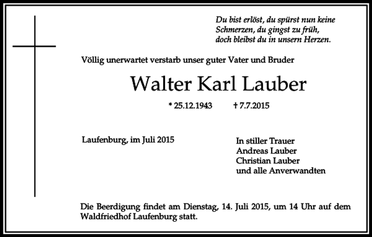 <p>Du bist erlöst, du spürst nun keine<br />Schmerzen, du gingst zu früh,<br />doch bleibst du in unsern Herzen.<br />Völlig unerwartet verstarb unser guter Vater und Bruder</p><p>Walter Karl Lauber<br />* 25.12.1943</p><p>Laufenburg, im Juli 2015</p><p>† 7.7.2015</p><p>In stiller Trauer<br />Andreas Lauber<br />Christian Lauber<br />und alle Anverwandten</p><p>Die Beerdigung findet am Dienstag, 14. Juli 2015, um 14 Uhr auf dem<br />Waldfriedhof Laufenburg statt.</p>